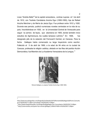 2
Liceo "Andrés Bello"3
de la capital venezolana., contrae nupcias el 1 de abril
de 1912, con Teotiste Candelaria Arocha Egui (1895-1950), hija de Rafael
Arocha Merchan y de María de Jesús Egui. Fue profesor entre 1912 y 1930.
Durante ese periodo, publicó numerosas novelas centradas en la vida de su
país. Inscribiéndose en 1930, en la Universidad Central de Venezuela para
seguir la carrera de leyes, que abandona en 1905, donde también inicio
estudios de Agrimensura, los cuales tampoco culmino.4
En 1906, fue
designado jefe de la estación del Ferrocarril Central, en Caracas. Para la
fecha Gallegos había comenzado su larga trayectoria como escritor.
Fallecido el 5 de abril de 1969, a la edad de 84 años en la ciudad de
Caracas, profesaba la religión católica, alistado en las filas del partido Acción
Democrática, fue Miembro de La Academia Venezolana de la Lengua, 5
Rómulo Gallegos y su esposa Teotiste Arocha Egui (1895-1950)
3
http://www.buscabiografias.com/biografia/verDetalle/1073/Romulo%20Gallegos%20Freire.Consulta
da el 05/03/2017 2.30pm Consultada el 05/03/2017 6:00pm
4
http://www.biografiasyvidas.com/biografia/g/gallegos.htm Consultada el 04/03/2017 8:00pm
5
http://culturizando.com/quien-fue-romulo-gallegos/.cONSULTADA el 05/03/2017 2:00pm
 