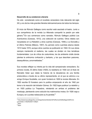 3
Desarrollo de su existencia Literaria
Ha sido considerado como el novelista venezolano más relevante del siglo
XX y uno de los más grandes literatos latinoamericanos de todos los tiempos.
El inicio de Rómulo Gallegos como escritor está asociado al teatro. Junto a
sus compañeros de la revista La Alborada compartió la pasión por este
género.6
En sus comienzos como narrador, Rómulo Gallegos publicó Los
Aventureros (Caracas, 1913), una colección de cuentos. Otros relatos son
recopilados en La Rebelión y otros cuentos (Caracas, 1946) y La Doncella y
el Último Patriota (México, 1957). Su período como cuentista abarca desde
1913 hasta 1919, aunque otros cuentos se publicarán en 1922. En sus obras
siempre mantendrá el realismo, las cuales se dividen en tres temáticas
fundamentales: Los de crítica de costumbres, los de ambiente criollo donde
plantea la antinomia civilización y barbarie, y los que describen pasiones,
desequilibrios y anormalidades.7
Sus novelas reflejan su interés por la vida del campesinado venezolano. Su
primera novela, El último Solar (1920), la reeditaría en 1930 con el título de
Reinaldo Solar que relata la historia de la decadencia de una familia
aristocrática a través de su último representante, en el que se adivina a su
amigo Enrique Soublette, con quien fundará en 1909 la revista Alborada. En
1922 escribe El forastero pero lo publica empezando el año de 1942 por
temor a la reacción del dictador Gómez. En 1922 logra publicar La rebelión y
en 1925 publica La Trepadora, retratando en ambas el problema del
mestizaje, planteando como solución los matrimonios mixtos. En 1926 viaja a
Europa y en Lourdes redescubre su fe perdida.8
6
http://www.buscabiografias.com/biografia/verDetalle/1073/Romulo%20Gallegos%20Freire
consultada el 05/03/2017 3:00pm
7
Ídem
8
Ídem
 