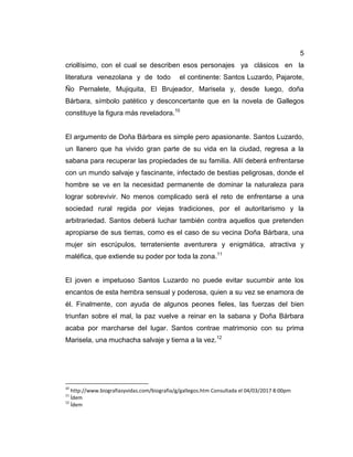 5
criollísimo, con el cual se describen esos personajes ya clásicos en la
literatura venezolana y de todo el continente: Santos Luzardo, Pajarote,
Ño Pernalete, Mujiquita, El Brujeador, Marisela y, desde luego, doña
Bárbara, símbolo patético y desconcertante que en la novela de Gallegos
constituye la figura más reveladora.10
El argumento de Doña Bárbara es simple pero apasionante. Santos Luzardo,
un llanero que ha vivido gran parte de su vida en la ciudad, regresa a la
sabana para recuperar las propiedades de su familia. Allí deberá enfrentarse
con un mundo salvaje y fascinante, infectado de bestias peligrosas, donde el
hombre se ve en la necesidad permanente de dominar la naturaleza para
lograr sobrevivir. No menos complicado será el reto de enfrentarse a una
sociedad rural regida por viejas tradiciones, por el autoritarismo y la
arbitrariedad. Santos deberá luchar también contra aquellos que pretenden
apropiarse de sus tierras, como es el caso de su vecina Doña Bárbara, una
mujer sin escrúpulos, terrateniente aventurera y enigmática, atractiva y
maléfica, que extiende su poder por toda la zona.11
El joven e impetuoso Santos Luzardo no puede evitar sucumbir ante los
encantos de esta hembra sensual y poderosa, quien a su vez se enamora de
él. Finalmente, con ayuda de algunos peones fieles, las fuerzas del bien
triunfan sobre el mal, la paz vuelve a reinar en la sabana y Doña Bárbara
acaba por marcharse del lugar. Santos contrae matrimonio con su prima
Marisela, una muchacha salvaje y tierna a la vez.12
10
http://www.biografiasyvidas.com/biografia/g/gallegos.htm Consultada el 04/03/2017 8:00pm
11
Ídem
12
Ídem
 