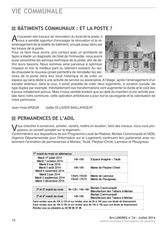 VIE COMMUNALE
Bro LOKIREG n°34 - Juillet 2014
Bulletin municipal d’informations de Locquirec10
Vous chercher à construire, acheter, vendre, mettre en location, faire des travaux, nous vous pro-
posons un conseil complet sur le logement...
Conformément aux dispositions de son Programme Local de l'Habitat, Morlaix Communauté et l'aDIL
(agence Départementale pour l'Information sur le Logement) continuent leur partenariat avec no-
tamment l'animation de permanences à Morlaix, taulé, Pleyber-Christ, Lanmeur et Plouigneau.
PERMANENCES DE L’ADIL
BÂTIMENTS COMMUNAUX : ET LA POSTE ?
al’occasion des travaux de rénovation du local de la poste, il
nous a semblé opportun d’envisager la rénovation et le ré-
aménagement de la totalité du bâtiment, occupé jusqu’alors par
les locaux de la poste.
Pour ce faire nous avons, pris contact avec un architecte de
façon à établir un diagnostic de l’état de l’immeuble, nous avons
aussi rencontrés les services technique de la poste, afin de dé-
finir leurs besoins. nous sommes ainsi parvenus à optimiser
l’espace et tirer le meilleur parti du bâtiment existant. au rez-
de-chaussée le nouveau projet permettra de réinstaller les ser-
vices de la poste dans leur local historique et de créer un
espace qui sera dédié à une activité de service ou associative. a l’étage, après l’aménagement d’un
escalier extérieur, dans la cour, il serait possible de créer deux logements, à vocation sociale, de
type duplex par exemple. Inévitablement ces transformations vont augmenter la durée et le coût des
travaux initialement prévus. Mais il nous semble évident que au-delà du maintien d’une activité pos-
tale dans notre commune, cette opération ambitieuse a pour but la sauvegarde et la valorisation de
notre patrimoine.
Jean-Yves arzUr Joëlle oLLIVIer BaILLarGeat
 