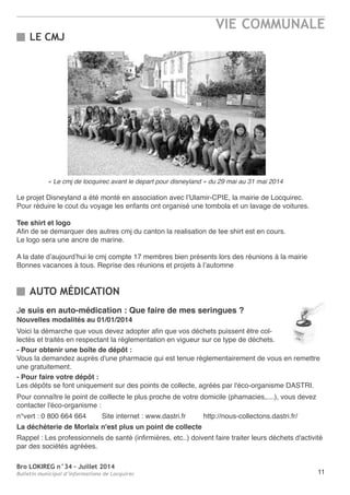 Bro LOKIREG n°34 - Juillet 2014
Bulletin municipal d’informations de Locquirec
VIE COMMUNALE
11
Le projet Disneyland a été monté en association avec l’Ulamir-CPIe, la mairie de Locquirec.
Pour réduire le cout du voyage les enfants ont organisé une tombola et un lavage de voitures.
Tee shirt et logo
afin de se demarquer des autres cmj du canton la realisation de tee shirt est en cours.
Le logo sera une ancre de marine.
a la date d’aujourd’hui le cmj compte 17 membres bien présents lors des réunions à la mairie
Bonnes vacances à tous. reprise des réunions et projets à l’automne
LE CMJ
AUTO MÉDICATION
Je suis en auto-médication : Que faire de mes seringues ?
Nouvelles modalités au 01/01/2014
Voici la démarche que vous devez adopter afin que vos déchets puissent être col-
lectés et traités en respectant la réglementation en vigueur sur ce type de déchets.
- Pour obtenir une boîte de dépôt :
Vous la demandez auprès d'une pharmacie qui est tenue règlementairement de vous en remettre
une gratuitement.
- Pour faire votre dépôt :
Les dépôts se font uniquement sur des points de collecte, agréés par l'éco-organisme DaStrI.
Pour connaître le point de coillecte le plus proche de votre domicile (phamacies,....), vous devez
contacter l'éco-organisme :
n°vert : 0 800 664 664 Site internet : www.dastri.fr http://nous-collectons.dastri.fr/
La déchèterie de Morlaix n'est plus un point de collecte
rappel : Les professionnels de santé (infirmières, etc..) doivent faire traiter leurs déchets d'activité
par des sociétés agréées.
« Le cmj de locquirec avant le depart pour disneyland » du 29 mai au 31 mai 2014
 