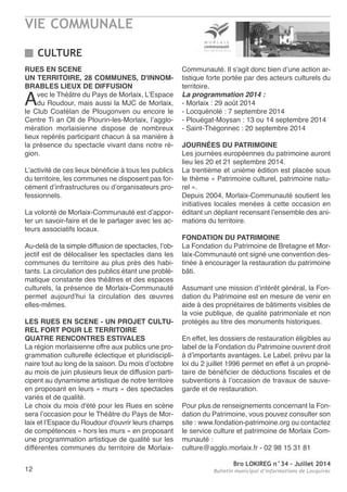 VIE COMMUNALE
Bro LOKIREG n°34 - Juillet 2014
Bulletin municipal d’informations de Locquirec12
RUES EN SCENE
UN TERRITOIRE, 28 COMMUNES, D'INNOM-
BRABLES LIEUX DE DIFFUSION
avec le théâtre du Pays de Morlaix, L’espace
du roudour, mais aussi la MJC de Morlaix,
le Club Coatélan de Plougonven ou encore le
Centre ti an oll de Plourin-les-Morlaix, l’agglo-
mération morlaisienne dispose de nombreux
lieux repérés participant chacun à sa manière à
la présence du spectacle vivant dans notre ré-
gion.
L’activité de ces lieux bénéficie à tous les publics
du territoire, les communes ne disposent pas for-
cément d’infrastructures ou d’organisateurs pro-
fessionnels.
La volonté de Morlaix-Communauté est d’appor-
ter un savoir-faire et de le partager avec les ac-
teurs associatifs locaux.
au-delà de la simple diffusion de spectacles, l’ob-
jectif est de délocaliser les spectacles dans les
communes du territoire au plus près des habi-
tants. La circulation des publics étant une problé-
matique constante des théâtres et des espaces
culturels, la présence de Morlaix-Communauté
permet aujourd’hui la circulation des œuvres
elles-mêmes.
LES RUES EN SCENE - UN PROJET CULTU-
REL FORT POUR LE TERRITOIRE
QUATRE RENCONTRES ESTIVALES
La région morlaisienne offre aux publics une pro-
grammation culturelle éclectique et pluridiscipli-
naire tout au long de la saison. Du mois d’octobre
au mois de juin plusieurs lieux de diffusion parti-
cipent au dynamisme artistique de notre territoire
en proposant en leurs « murs » des spectacles
variés et de qualité.
Le choix du mois d'été pour les rues en scène
sera l’occasion pour le théâtre du Pays de Mor-
laix et l’espace du roudour d'ouvrir leurs champs
de compétences « hors les murs » en proposant
une programmation artistique de qualité sur les
différentes communes du territoire de Morlaix-
Communauté. Il s'agit donc bien d’une action ar-
tistique forte portée par des acteurs culturels du
territoire.
La programmation 2014 :
- Morlaix : 29 août 2014
- Locquénolé : 7 septembre 2014
- Plouégat-Moysan : 13 ou 14 septembre 2014
- Saint-thégonnec : 20 septembre 2014
JOURNÉES DU PATRIMOINE
Les journées européennes du patrimoine auront
lieu les 20 et 21 septembre 2014.
La trentième et unième édition est placée sous
le thème « Patrimoine culturel, patrimoine natu-
rel ».
Depuis 2004, Morlaix-Communauté soutient les
initiatives locales menées à cette occasion en
éditant un dépliant recensant l’ensemble des ani-
mations du territoire.
FONDATION DU PATRIMOINE
La Fondation du Patrimoine de Bretagne et Mor-
laix-Communauté ont signé une convention des-
tinée à encourager la restauration du patrimoine
bâti.
assumant une mission d’intérêt général, la Fon-
dation du Patrimoine est en mesure de venir en
aide à des propriétaires de bâtiments visibles de
la voie publique, de qualité patrimoniale et non
protégés au titre des monuments historiques.
en effet, les dossiers de restauration éligibles au
label de la Fondation du Patrimoine ouvrent droit
à d’importants avantages. Le Label, prévu par la
loi du 2 juillet 1996 permet en effet à un proprié-
taire de bénéficier de déductions fiscales et de
subventions à l’occasion de travaux de sauve-
garde et de restauration.
Pour plus de renseignements concernant la Fon-
dation du Patrimoine, vous pouvez consulter son
site : www.fondation-patrimoine.org ou contactez
le service culture et patrimoine de Morlaix Com-
munauté :
culture@agglo.morlaix.fr - 02 98 15 31 81
CULTURE
 