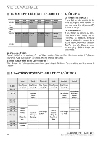 VIE COMMUNALE
Bro LOKIREG n°34 - Juillet 2014
Bulletin municipal d’informations de Locquirec14
ANIMATIONS SPORTIVES JUILLET ET AOÛT 2014
ANIMATIONS CULTURELLES JUILLET ET AOÛT2014
La randonnée sportive :
6 km. Départ du Moulin de La
rive, Lézingard, Poul rodou, re-
tour par route touristique ou Gr
suivant le temps.
Le circuit familial :
4 km. Départ du parking du cam-
ping, Kermaquer, Varcq, manoir
rugunay, St Jacques, Linguez
(lavoir + chapelle), manoir de la
tour d’argent, Maison du passeur,
toul an Héry, L’Ile Blanche, retour
au camping. thème Légendes
Bretonnes.
La chasse au trésor :
Départ de l’office du tourisme, Porz ar Villec, sentier côtier, carrière, blockhaus, retour à l’office du
tourisme. avec autorisation parentale. thème pirates, corsaires.
Ballade autour de la pierre Locquirecoise :
6km. Départ de l’office du tourisme, four à pain, lavoir St Kireg, Porz ar Villec, carrière, retour à
l’eglise.
 