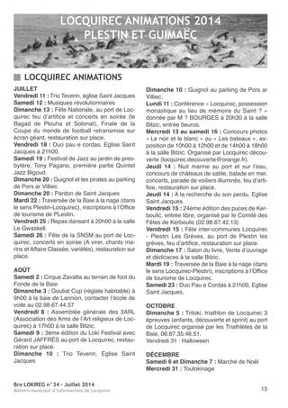 Bro LOKIREG n°34 - Juillet 2014
Bulletin municipal d’informations de Locquirec 15
JUILLET
Vendredi 11 : trio tevenn, église Saint Jacques
Samedi 12 : Musiques révolutionnaires
Dimanche 13 : Fête nationale, au port de Loc-
quirec feu d’artifice et concerts en soirée (le
Bagad de Plouha et Solonat), Finale de la
Coupe du monde de football retransmise sur
écran géant, restauration sur place.
Vendredi 18 : Duo pau e cordas, eglise Saint
Jacques à 21h00.
Samedi 19 : Festival de Jazz au jardin de pres-
bytère, tony Pagano, première partie Quintet
Jazz Bigoud.
Dimanche 20 : Guignol et les pirates au parking
de Pors ar Villiec.
Dimanche 20 : Pardon de Saint Jacques
Mardi 22 : traversée de la Baie à la nage (dans
le sens Plestin-Locquirec), inscriptions à l’office
de tourisme de PLestin.
Vendredi 25 : repas dansant à 20h00 à la salle
Le Gwaskell.
Samedi 26 : Fête de la SnSM au port de Loc-
quirec, concerts en soirée (a virer, chants ma-
rins et affaire Classée, variétés), restauration sur
place.
AOÛT
Samedi 2 : Cirque zavatta au terrain de foot du
Fonde de la Baie
Dimanche 3 : Gouliat Cup (réglate habitable) à
9h00 à la baie de Lannion, contacter l’école de
voile au 02.98.67.44.57
Vendredi 8 : assemblée générale des 3arL
(association des amis de l’art religieux de Loc-
quirec) à 17h00 à la salle Bilzic.
Samedi 9 : 3ème édition du Loki Festival avec
Gérard JaFFrÈS au port de Locquirec, restau-
ration sur place.
Dimanche 10 : trio tevenn, eglise Saint
Jacques
Dimanche 10 : Guignol au parking de Pors ar
Villiec.
Lundi 11 : Conférence « Locquirec, possession
monastique au lieu de mémoire du Saint ? »
donnée par M ? BoUrGeS à 20h30 à la salle
Bilzic, entrée 5euros.
Mercredi 13 au samedi 16 : Concours photos
« Le noir et le blanc » ou « Les bateaux », ex-
position de 10h00 à 12h00 et de 14h00 à 18h00
à la salle Bilzic. organisé par Locquirec décou-
verte (locquirec.decouverte@orange.fr).
Jeudi 14 : nuit marine au port et sur l’eau,
concours de châteaux de sable, balade en mer,
concerts, parade de voiliers illuminés, feu d’arti-
fice, restauration sur place.
Jeudi 14 : a la recherche du son perdu, eglise
Saint Jacques.
Vendredi 15 : 24ème édition des puces de Ker-
boulic, entrée libre, organisé par le Comité des
Fêtes de Kerboulic (02.98.67.42.13)
Vendredi 15 : Fête inter-communes Locquirec
- Plestin Les Grèves, au port de Plestin les
grèves, feu d’artifice, restauration sur place.
Dimanche 17 : Salon du livre, Vente d’ouvrage
et dédicaces à la salle Bilzic.
Mardi 19 : traversée de la Baie à la nage (dans
le sens Locquirec-Plestin), inscriptions à l’office
de tourisme de Locquirec.
Samedi 23 : Duo Pau e Cordas à 21h00, eglise
Saint Jacques.
OCTOBRE
Dimanche 5 : triloki, triathlon de Locquirec 3
épreuves (enfants, découverte et sprint) au port
de Locquirec organisé par les triathlètes de la
Baie, 06.87.35.46.51.
Vendredi 31 : Halloween
DÉCEMBRE
Samedi 6 et Dimanche 7 : Marché de noël
Mercredi 31 : toulokinage
LOCQUIREC ANIMATIONS 2014
PLESTIN ET GUIMAËC
LOCQUIREC ANIMATIONS
 
