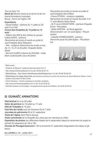 Bro LOKIREG n°34 - Juillet 2014
Bulletin municipal d’informations de Locquirec 17
toul an Hery 11h
Mardi 26 Marché nocturne du terroir et de l’ar-
tisanat animations musicales
Bourg - Parvis de l’église 19h
Expositions
- Daniel Gallais - peinture du 11 juillet au 20
août ti an Holl
Circuit des Chapelles du 12 juillet au 15
août :
- Gilbert JULLIen & des artistes du groupe
CoBra.SUIte - peinture
Rencontres les lundis et mardis en juillet et
août Chapelle Saint Sébastien
- Kito - sculpture Rencontres les lundis et mar-
dis 14, 15, 21 et 22 juillet Chapelle Sainte
Barbe
- Bernard GUInÉ & élèves de l’eeSaB - instal-
lation audiovisuelle Lieue de Grève
Rencontres les lundis et mardis en juillet et
août Chapelle Saint Efflam
- Pierre PItroU - créations végétales
Rencontres les lundis et mardis de juillet, 4 et
11 août Maison Notre Dame
- M.-F. de la CoCHetIÈre - peinture Chapelle
Christ - Ploumilliau
- odile Carton - art floral japonais
Démonstration ven 1er août Église - Plouzé-
lambre
- Isabelle d’arBoUSSIer - peinture
Rencontre jeudi 24 juillet Église - Plouzélam-
bre
Petit festival du 5 au 22 juillet
Salon de peinture du 19 juillet au 17 août
Fête de Trobodec le 13 août
Fest Noz de l’école avec les Sonerien Du le 7 août
Journées du patrimoine 20 et 21 septembre
Visite de l’église Saint Pierre (bourg)
Visite commentée de la Chapelle des Joies (par les membres du CMJ)
Exposition de photos (les différentes étapes de la restauration depuis le lancement du projet) le
samedi 20 septembre de 10h à 18h
Chorale de Plouégat-Guerrand à 18h le dimanche 21 septembre (dégustation de crêpes et gâ-
teaux)
GUIMAËC ANIMATIONS
Mais aussi...
Cinéma “le Douron” scéance tous les soirs à 21 h
http://www.cinema-ledouron.fr/ ou tél. 02 96 35 61 41
Médiathèque : http://www.mediatheque-plestinlesgreves.fr ou tél. 02 96 35 60 42
Bibliothèque de plage disponible aux heures d’ouverture du point info tourisme de Saint Michel en Grève. Livres
adultes et jeunesse en libre accès.
Centre nautique - marche aquatique et activités nautiques
http://www.centrenautiqueplestin.com ou tél. 02 96 35 62 25
activités ludiques sur les plages, renseignements auprès de la Mairie. tél. 02 96 35 62 29
 