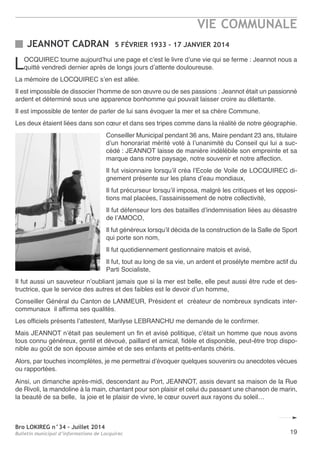 Bro LOKIREG n°34 - Juillet 2014
Bulletin municipal d’informations de Locquirec 19
LoCQUIreC tourne aujourd’hui une page et c’est le livre d’une vie qui se ferme : Jeannot nous a
quitté vendredi dernier après de longs jours d’attente douloureuse.
La mémoire de LoCQUIreC s’en est allée.
Il est impossible de dissocier l’homme de son œuvre ou de ses passions : Jeannot était un passionné
ardent et déterminé sous une apparence bonhomme qui pouvait laisser croire au dilettante.
Il est impossible de tenter de parler de lui sans évoquer la mer et sa chère Commune.
Les deux étaient liées dans son cœur et dans ses tripes comme dans la réalité de notre géographie.
Conseiller Municipal pendant 36 ans, Maire pendant 23 ans, titulaire
d’un honorariat mérité voté à l’unanimité du Conseil qui lui a suc-
cédé : Jeannot laisse de manière indélébile son empreinte et sa
marque dans notre paysage, notre souvenir et notre affection.
Il fut visionnaire lorsqu’il créa l’ecole de Voile de LoCQUIreC di-
gnement présente sur les plans d’eau mondiaux,
Il fut précurseur lorsqu’il imposa, malgré les critiques et les opposi-
tions mal placées, l’assainissement de notre collectivité,
Il fut défenseur lors des batailles d’indemnisation liées au désastre
de l’aMoCo,
Il fut généreux lorsqu’il décida de la construction de la Salle de Sport
qui porte son nom,
Il fut quotidiennement gestionnaire matois et avisé,
Il fut, tout au long de sa vie, un ardent et prosélyte membre actif du
Parti Socialiste,
Il fut aussi un sauveteur n’oubliant jamais que si la mer est belle, elle peut aussi être rude et des-
tructrice, que le service des autres et des faibles est le devoir d’un homme,
Conseiller Général du Canton de LanMeUr, Président et créateur de nombreux syndicats inter-
communaux il affirma ses qualités.
Les officiels présents l’attestent, Marilyse LeBranCHU me demande de le confirmer.
Mais Jeannot n’était pas seulement un fin et avisé politique, c’était un homme que nous avons
tous connu généreux, gentil et dévoué, paillard et amical, fidèle et disponible, peut-être trop dispo-
nible au goût de son épouse aimée et de ses enfants et petits-enfants chéris.
alors, par touches incomplètes, je me permettrai d’évoquer quelques souvenirs ou anecdotes vécues
ou rapportées.
ainsi, un dimanche après-midi, descendant au Port, Jeannot, assis devant sa maison de la rue
de rivoli, la mandoline à la main, chantant pour son plaisir et celui du passant une chanson de marin,
la beauté de sa belle, la joie et le plaisir de vivre, le cœur ouvert aux rayons du soleil…
JEANNOT CADRAN 5 FÉVRIER 1933 - 17 JANVIER 2014
VIE COMMUNALE
 