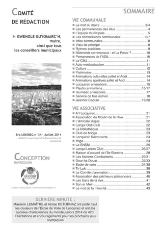 Bro LOKIREG n°34 - Juillet 2014
Bulletin municipal d’informations de
Locquirec
SOMMAIRE
2
COMITÉ
DE RÉDACTION
CONCEPTION
IMPRESSION
ulamir.association.lanmeur@wanadoo.fr
u GWENOLE GUYOMARC’H,
maire,
ainsi que tous
les conseillers municipaux
VIE COMMUNALE
n Le mot du maire..................................................3/4
n Les permanences des élus....................................4
n L’équipe municipale ...............................................5
n Les commissions communales...........................6/7
n Infos communales..................................................8
n Vœu de principe ....................................................8
n rytmes scolaires ...................................................9
n Bâtiments communaux : et La Poste ?................10
n Pemanences de l’aDIL ........................................10
n Le CMJ.................................................................11
n auto médicalisation ..............................................11
n Culture .................................................................12
n Patrimoine............................................................13
n animations culturelles juillet et août.....................14
n animations sportives juillet et août ......................14
n Locquirec animations...........................................15
n Plestin animations...........................................16/17
n Guimaëc animations............................................17
n Service de bus estival..........................................18
n Jeannot Cadran ..............................................19/20
VIE ASSOCIATIVE
n art Locquirec........................................................21
n association du Moulin de la rive.........................21
n L’amicale laïque...................................................22
n Locqui ordi Club..................................................22
n La bibliothèque ....................................................23
n Club de bridge .....................................................23
n Locquirec Découverte..........................................24
n Yoga.....................................................................24
n La SnSM .............................................................25
n Locqui Loisirs Club .........................................26/27
n Maison d’accueil de l’île Blanche.........................28
n Les anciens Combattants...............................29/31
n Dour ha Douar ................................................32/33
n ecole de voile .................................................34/38
n tri Loki .................................................................38
n Le Comité d’animation.........................................39
n association des pêcheurs plaisanciers................40
n Les Gars de la rive...............................................41
n Son ar Mein .........................................................42
n Le mot de la minorité ...........................................43
DERNIÈRE MINUTE :
Maelenn LeMaître et aloïse retornaz ont porté haut
les couleurs de l’ecole de Voile de Locquirec et ont été
sacrées championnes du monde juniors 2014 de 470.
Félicitations et encouragements pour les prochains jeux
olympiques
 