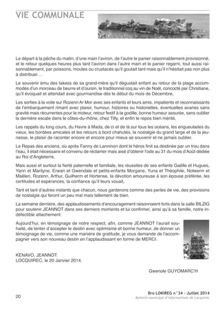 VIE COMMUNALE
Bro LOKIREG n°34 - Juillet 2014
Bulletin municipal d’informations de Locquirec20
Le départ à la pêche du matin, d’une main l’aviron, de l’autre le panier raisonnablement provisionné,
et le retour quelques heures plus tard l’aviron dans l’autre main et le panier regarni, tout aussi rai-
sonnablement, par poissons, moules ou crustacés qu’il goutait tant mais qu’il n’hésitait pas non plus
à distribuer…
Le souvenir ému des takess de sa grand-mère qu’il dégustait enfant au retour de la plage accom-
modés d’un morceau de beurre et d’oursin, le traditionnel coq au vin de noël, concocté par Christiane,
qu’il évoquait et attendait avec gourmandise dès le début du mois de Décembre,
Les sorties à la voile sur rozenn ar Mor avec ses enfants et leurs amis, impatients et reconnaissants
de l’embarquement rimant avec plaisir, humour, histoires ou historiettes, éventuelles avaries sans
gravité mais récurrentes pour le moteur, retour festif à la godille, bonne humeur assurée, sans oublier
la dernière escale dans le côtes-du-rhône, chez tilly, et enfin le repos bien mérité,
Les rappels du long cours, du Havre à Mada, de ci et de là sur tous les océans, les engueulades du
vieux, les bordées amicales et les retours à bord chahutés, la nostalgie du grand large et de la jeu-
nesse, le plaisir de raconter encore et encore pour mieux se souvenir et ne jamais oublier,
Le repas des anciens, où après Fanny de Lanninon dont le héros finit sa destinée par un trou dans
l’eau, il était nécessaire et convenu de réclamer mais aisé d’obtenir l’ode au 31 du mois d’août dédiée
au roi d’angleterre,
Mais aussi et surtout la fierté paternelle et familiale, les réussites de ses enfants Gaëlle et Hugues,
Yann et Marilyne, erwan et Gwendale et petits-enfants Morgane, Yuna et théophile, nolwenn et
Maëlen, rozenn, arthur, Guilherm et Hortense, la dévotion amoureuse à son épouse préférée, les
certitudes et espérances, la confiance qu’il leurs vouait,
tant et tant d’autres instants que chacun, nous garderons comme des perles de vie, des provisions
de nostalgie qui feront un peu mal mais tellement de bien.
La semaine dernière, des applaudissements d’encouragement raisonnaient forts dans la salle BILzIG
pour soutenir Jeannot dans ses derniers moments et lui confirmer, ainsi qu’à sa famille, notre in-
défectible attachement.
aujourd’hui, en témoignage de notre respect, afin, comme Jeannot l’aurait sou-
haité, de tenter d’accepter le destin avec optimisme et bonne humeur, de donner un
témoignage de vie, comme une manière de gratitude, je vous demande de l’accom-
pagner vers son nouveau destin en l’applaudissant en forme de MerCI.
KenaVo, Jeannot.
LoCQUIreC, le 20 Janvier 2014.
Gwenole GUYoMarC’H
 
