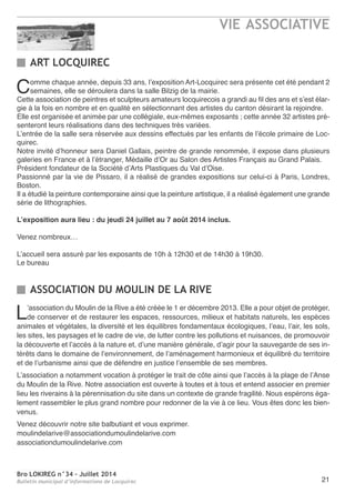 Bro LOKIREG n°34 - Juillet 2014
Bulletin municipal d’informations de Locquirec
VIE ASSOCIATIVE
21
Comme chaque année, depuis 33 ans, l’exposition art-Locquirec sera présente cet été pendant 2
semaines, elle se déroulera dans la salle Bilzig de la mairie.
Cette association de peintres et sculpteurs amateurs locquirecois a grandi au fil des ans et s’est élar-
gie à la fois en nombre et en qualité en sélectionnant des artistes du canton désirant la rejoindre.
elle est organisée et animée par une collégiale, eux-mêmes exposants ; cette année 32 artistes pré-
senteront leurs réalisations dans des techniques très variées.
L’entrée de la salle sera réservée aux dessins effectués par les enfants de l’école primaire de Loc-
quirec.
notre invité d’honneur sera Daniel Gallais, peintre de grande renommée, il expose dans plusieurs
galeries en France et à l’étranger, Médaille d’or au Salon des artistes Français au Grand Palais.
Président fondateur de la Société d’arts Plastiques du Val d’oise.
Passionné par la vie de Pissaro, il a réalisé de grandes expositions sur celui-ci à Paris, Londres,
Boston.
Il a étudié la peinture contemporaine ainsi que la peinture artistique, il a réalisé également une grande
série de lithographies.
L’exposition aura lieu : du jeudi 24 juillet au 7 août 2014 inclus.
Venez nombreux…
L’accueil sera assuré par les exposants de 10h à 12h30 et de 14h30 à 19h30.
Le bureau
ART LOCQUIREC
ASSOCIATION DU MOULIN DE LA RIVE
L’association du Moulin de la rive a été créée le 1 er décembre 2013. elle a pour objet de protéger,
de conserver et de restaurer les espaces, ressources, milieux et habitats naturels, les espèces
animales et végétales, la diversité et les équilibres fondamentaux écologiques, l’eau, l’air, les sols,
les sites, les paysages et le cadre de vie, de lutter contre les pollutions et nuisances, de promouvoir
la découverte et l’accès à la nature et, d’une manière générale, d’agir pour la sauvegarde de ses in-
térêts dans le domaine de l’environnement, de l’aménagement harmonieux et équilibré du territoire
et de l’urbanisme ainsi que de défendre en justice l’ensemble de ses membres.
L’association a notamment vocation à protéger le trait de côte ainsi que l’accès à la plage de l’anse
du Moulin de la rive. notre association est ouverte à toutes et à tous et entend associer en premier
lieu les riverains à la pérennisation du site dans un contexte de grande fragilité. nous espérons éga-
lement rassembler le plus grand nombre pour redonner de la vie à ce lieu. Vous êtes donc les bien-
venus.
Venez découvrir notre site balbutiant et vous exprimer.
moulindelarive@associationdumoulindelarive.com
associationdumoulindelarive.com
 