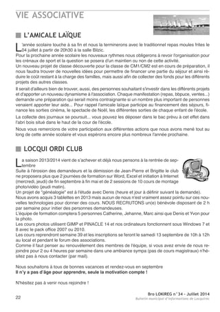 VIE ASSOCIATIVE
Bro LOKIREG n°34 - Juillet 2014
Bulletin municipal d’informations de Locquirec22
L’AMICALE LAÏQUE
LOCQUI ORDI CLUB
L'année scolaire touche à sa fin et nous la terminerons avec le traditionnel repas moules frites le
04 juillet à partir de 20h30 à la salle Bilzic.
Pour la prochaine année scolaire les nouveaux rythmes nous obligerons à revoir l'organisation pour
les crénaux de sport et la question se posera d'un maintien ou non de cette activité.
Un nouveau projet de classe découverte pour la classe de CM1/CM2 est en cours de préparation, il
nous faudra trouver de nouvelles idées pour permettre de financer une partie du séjour et ainsi ré-
duire le coût restant à la charge des familles, mais aussi afin de collecter des fonds pour les différents
projets des autres classes.
Il serait d'ailleurs bien de trouver, aussi, des personnes souhaitant s'investir dans les différents projets
et d'apporter un nouveau dynamisme à l'association. Chaque manifestation (repas, bbpuce, ventes...)
demande une préparation qui serait moins contraignante si un nombre plus important de personnes
venaient apporter leur aide... Pour rappel l'amicale laïque participe au financement des séjours, fi-
nance les sorties cinéma, le spectacle de noël, les différentes sorties de chaque enfant de l'école.
La collecte des journaux se poursuit... vous pouvez les déposer dans le bac prévu à cet effet dans
l'abri bois situé dans le haut de la cour de l'école.
nous vous remercions de votre participation aux différentes actions que nous avons mené tout au
long de cette année scolaire et vous espérons encore plus nombreux l'année prochaine.
La saison 2013/2014 vient de s’achever et déjà nous pensons à la rentrée de sep-
tembre
Suite à l'érosion des demandeurs et la démission de Jean-Pierre et Brigitte le club
ne proposera plus que 2 journées de formation sur Word, excel et initiation à Internet
(mercredi, jeudi) de fin septembre à fin mai et de 2 sessions de 10 cours de montage
photo/vidéo (jeudi matin).
Un projet de "généalogie" est à l'étude avec Denis (heure et jour à définir suivant la demande).
nous avons acquis 3 tablettes en 2013 mais aucun de nous n'est vraiment assez pointu sur ces nou-
velles technologies pour donner des cours. noUS reCrUtonS un(e) bénévole disposant de 2 h
par semaine pour initier des personnes demandeuses.
L’équipe de formation comptera 5 personnes Catherine, Jehanne, Marc ainsi que Denis et Yvon pour
la photo.
Les cours photos utilisent GIMP et PInaCLe 14 et nos ordinateurs fonctionnent sous Windows 7 et
8 avec le pack office 2007 ou 2010.
Les cours reprendront semaine 39 et les inscriptions se feront le samedi 13 septembre de 10h à 12h
au local et pendant le forum des associations.
Comme il faut penser au renouvèlement des membres de l'équipe, si vous avez envie de nous re-
joindre pour 2 ou 4 heures par semaine dans une ambiance sympa (pas de cours magistraux) n'hé-
sitez pas à nous contacter (par mail).
nous souhaitons à tous de bonnes vacances et rendez-vous en septembre
Il n’y a pas d’âge pour apprendre, seule la motivation compte !
n'hésitez pas à venir nous rejoindre !
 