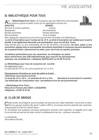 Bro LOKIREG n°34 - Juillet 2014
Bulletin municipal d’informations de Locquirec
VIE ASSOCIATIVE
23
BIBLIOTHÈQUE POUR TOUS
CLUB DE BRIDGE
ala « Bibliothèque Pour Tous » de Locquirec, plus de 4.900 livres sont proposés
aux lecteurs grands et petits, livres qui se répartissent comme suit :
ADULTES JEUNES
romans et romans policiers romans
Biographies documentaires
Bandes dessinées bandes dessinées
Documentaires livres d’images
Des catalogues reprenant tous les titres peuvent être consultés à la bibliothèque.
Le droit d’inscription pour l’année est de 12 €, ce droit d’inscription est valable pour toute la
famille. Il est également demandé une participation pour le prêt des livres.
Cela permet pour un prix raisonnable de lire les dernières nouveautés. De plus, grâce à une
convention signée avec la municipalité, les enfants domiciliés à Locquirec peuvent bénéficier
de la gratuité totale ( abonnement et prêts ) pour les livres du secteur jeunesse.
Conditions particulières pour les vacanciers, se renseigner sur place.
Nous recherchons des aide-bibliothécaires pour assurer les permanences.
Adresser vos candidatures à Madame NESTELHUT au 02 98 79 32 94.
La Bibliothèque pour tous de Locquirec est ouverte :
De septembre à juin :
Le mercredi de 14 h à 16 h et le samedi de 10 h à 12 h.
Changements d’horaires au mois de juillet et d’août  :
Désormais nous serons ouverts :
Le lundi de 16 h à 18 h, , le vendredi de 16 h à 18 h. (fermeture le mercredi et le samedi )
Les bénévoles de l’association vous accueilleront lors de ces permanences.
« Bibliothèque Pour Tous »
Place de la France Libre 29241 LOCQUIREC
Téléphone : 02 98 79 32 49
Cette année, les bridgeurs auront le plaisir de retrouver leur salle habituelle, c’est-à-dire le réfec-
toire du groupe scolaire dès jeudi 7 juillet à 20h15, et ensuite durant la période des vacances,
chaque jeudi et lundi à la même heure.
en souhaitant que quelques nouveaux participants viennent nous rejoindre, je rappelle qu’il s’agit
d’une activité qui permet de lutter contre le vieillissement de nos « précieux neurones ».
La présidente
anne Marie FaUVeL
 