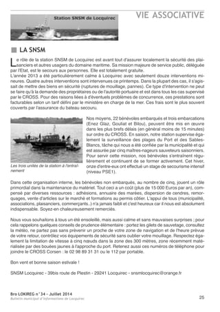 Bro LOKIREG n°34 - Juillet 2014
Bulletin municipal d’informations de Locquirec
VIE ASSOCIATIVE
25
LA SNSM
Le rôle de la station SnSM de Locquirec est avant tout d'assurer localement la sécurité des plai-
sanciers et autres usagers du domaine maritime. Sa mission majeure de service public, déléguée
par l'etat, est le secours aux personnes. elle est totalement gratuite.
L'année 2013 a été particulièrement calme à Locquirec avec seulement douze interventions mi-
neures. Quatre autres interventions sont intervenues ce printemps. Dans la plupart des cas, il s'agis-
sait de mettre des biens en sécurité (ruptures de mouillage, pannes). Ce type d'intervention ne peut
se faire qu'à la demande des propriétaires ou de l'autorité portuaire et est dans tous les cas supervisé
par le CroSS. Pour des raisons liées à d'éventuels problèmes de concurrence, ces prestations sont
facturables selon un tarif défini par le ministère en charge de la mer. Ces frais sont le plus souvent
couverts par l'assurance du bateau secouru.
nos moyens, 22 bénévoles embarqués et trois embarcations
(enez Glaz, Gouliat et Bilou), peuvent être mis en œuvre
dans les plus brefs délais (en général moins de 15 minutes)
sur ordre du CroSS. en saison, notre station supervise éga-
lement la surveillance des plages du Port et des Sables-
Blancs, tâche qui nous a été confiée par la municipalité et qui
est assurée par cinq maîtres-nageurs sauveteurs saisonniers.
Pour servir cette mission, nos bénévoles s'entraînent régu-
lièrement et continuent de se former activement. Cet hiver,
onze d'entre-eux ont effectué un stage de secourisme intensif
(niveau PSe1).
Dans cette organisation interne, les bénévoles non embarqués, au nombre de cinq, jouent un rôle
primordial dans la maintenance du matériel. tout ceci a un coût (plus de 15 000 euros par an), com-
pensé par diverses ressources : adhésions, annuaire des marées, dispersion de cendres, remor-
quages, vente d'articles sur le marché et formations au permis côtier. L'appui de tous (municipalité,
associations, plaisanciers, commerçants..) n'a jamais faibli et c'est heureux car il nous est absolument
indispensable. Soyez-en chaleureusement remerciés.
nous vous souhaitons à tous un été ensoleillé, mais aussi calme et sans mauvaises surprises ; pour
cela rappelons quelques conseils de prudence élémentaire : portez les gilets de sauvetage, consultez
la météo, ne partez pas sans prévenir un proche de votre zone de navigation et de l'heure prévue
de votre retour, contrôlez vos équipements de sécurité sans oublier votre mouillage. respectez éga-
lement la limitation de vitesse à cinq nœuds dans la zone des 300 mètres, zone récemment maté-
rialisée par des bouées jaunes à l'approche du port. retenez aussi ces numéros de téléphone pour
joindre le CroSS Corsen : le 02 98 89 31 31 ou le 112 par portable.
Bon vent et bonne saison estivale !
SnSM Locquirec - 39bis route de Plestin - 29241 Locquirec - snsmlocquirec@orange.fr
Les trois unités de la station à l'entraî-
nement
 