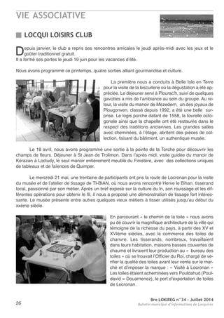 VIE ASSOCIATIVE
Bro LOKIREG n°34 - Juillet 2014
Bulletin municipal d’informations de Locquirec26
Depuis janvier, le club a repris ses rencontres amicales le jeudi après-midi avec les jeux et le
goûter traditionnel gratuit.
Il a fermé ses portes le jeudi 19 juin pour les vacances d’été.
nous avons programmé ce printemps, quatre sorties alliant gourmandise et culture.
La première nous a conduits à Belle Isle en terre
pour la visite de la biscuiterie où la dégustation a été ap-
préciée. Le déjeuner servi à Plourac’h, suivi de quelques
gavottes a mis de l’ambiance au sein du groupe. au re-
tour, la visite du manoir de Mezedern, un des joyaux de
Plougonven, classé depuis 1992, a été une belle sur-
prise. Le logis porche datant de 1558, la tourelle octo-
gonale ainsi que la chapelle ont été restaurés dans le
respect des traditions anciennes. Les grandes salles
avec cheminées, à l’étage, abritent des pièces de col-
lection, faisant du bâtiment, un authentique musée.
Le 18 avril, nous avons programmé une sortie à la pointe de la torche pour découvrir les
champs de fleurs. Déjeuner à St Jean de trolimon. Dans l’après midi, visite guidée du manoir de
Kérazan à Loctudy, le seul manoir entièrement meublé du Finistère, avec des collections uniques
de tableaux et de faïences de Quimper.
Le mercredi 21 mai, une trentaine de participants ont pris la route de Locronan pour la visite
du musée et de l’atelier de tissage de tI-BIan, où nous avons rencontré Herve le Bihan, tisserand
local, passionné par son métier. après un bref exposé sur la culture du ln, son rouissage et les dif-
férentes opérations pour obtenir le fil, il nous a proposé une démonstration de tissage fort intéres-
sante. Le musée présente entre autres quelques vieux métiers à tisser utilisés jusqu’au début du
xxème siècle.
en parcourant « le chemin de la toile » nous avons
pu dé couvrir la magnifique architecture de la ville qui
témoigne de la richesse du pays, à partir des XV et
XVIème siècles, avec le commerce des toiles de
chanvre. Les tisserands, nombreux, travaillaient
dans leurs habitation, maisons basses couvertes de
chaume et livraient leur production au « bureau des
toiles » où se trouvait l’officier du roi, chargé de vé-
rifier la qualité des toiles avant leur vente sur le mar-
ché et d’imposer la marque : « Visité à Locronan »
Les toiles étaient acheminées vers Pouldahud (Poul-
david = Douarnenez), le port d’exportation de toiles
de Locronan.
LOCQUI LOISIRS CLUB
 