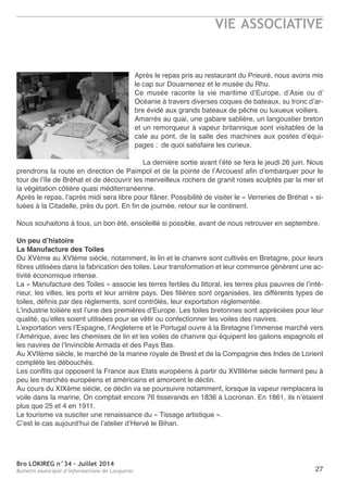 Bro LOKIREG n°34 - Juillet 2014
Bulletin municipal d’informations de Locquirec
VIE ASSOCIATIVE
27
après le repas pris au restaurant du Prieuré, nous avons mis
le cap sur Douarnenez et le musée du rhu.
Ce musée raconte la vie maritime d’europe, d’asie ou d’
océanie à travers diverses coques de bateaux, su tronc d’ar-
bre évidé aux grands bateaux de pêche ou luxueux voiliers.
amarrés au quai, une gabare sablière, un langoustier breton
et un remorqueur à vapeur britannique sont visitables de la
cale au pont, de la salle des machines aux postes d’équi-
pages ; de quoi satisfaire les curieux.
La dernière sortie avant l’été se fera le jeudi 26 juin. nous
prendrons la route en direction de Paimpol et de la pointe de l’arcouest afin d’embarquer pour le
tour de l’île de Bréhat et de découvrir les merveilleux rochers de granit roses sculptés par la mer et
la végétation côtière quasi méditerranéenne.
après le repas, l’après midi sera libre pour flâner. Possibilité de visiter le « Verreries de Bréhat » si-
tuées à la Citadelle, près du port. en fin de journée, retour sur le continent.
nous souhaitons à tous, un bon été, ensoleillé si possible, avant de nous retrouver en septembre.
Un peu d’histoire
La Manufacture des Toiles
Du XVème au XVIème siècle, notamment, le lin et le chanvre sont cultivés en Bretagne, pour leurs
fibres utilisées dans la fabrication des toiles. Leur transformation et leur commerce génèrent une ac-
tivité économique intense.
La « Manufacture des toiles » associe les terres fertiles du littoral, les terres plus pauvres de l’inté-
rieur, les villes, les ports et leur arrière pays. Des filières sont organisées, les différents types de
toiles, définis par des règlements, sont contrôlés, leur exportation réglementée.
L’industrie toilière est l’une des premières d’europe. Les toiles bretonnes sont appréciées pour leur
qualité, qu’elles soient utilisées pour se vêtir ou confectionner les voiles des navires.
L’exportation vers l’espagne, l’angleterre et le Portugal ouvre à la Bretagne l’immense marché vers
l’amérique, avec les chemises de lin et les voiles de chanvre qui équipent les galions espagnols et
les navires de l’Invincible armada et des Pays Bas.
au XVIIème siècle, le marché de la marine royale de Brest et de la Compagnie des Indes de Lorient
complète les débouchés.
Les conflits qui opposent la France aux etats européens à partir du XVIIIème siècle ferment peu à
peu les marchés européens et américains et amorcent le déclin.
au cours du XIXème siècle, ce déclin va se poursuivre notamment, lorsque la vapeur remplacera la
voile dans la marine. on comptait encore 76 tisserands en 1836 à Locronan. en 1861, ils n’étaient
plus que 25 et 4 en 1911.
Le tourisme va susciter une renaissance du « tissage artistique ».
C’est le cas aujourd’hui de l’atelier d’Hervé le Bihan.
 
