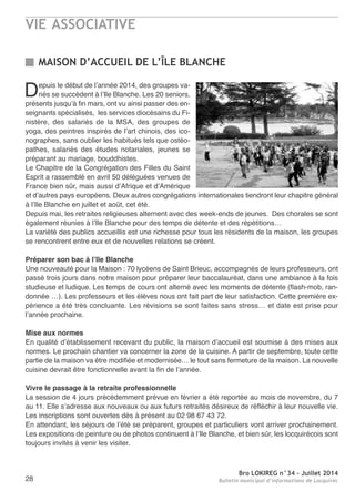VIE ASSOCIATIVE
Bro LOKIREG n°34 - Juillet 2014
Bulletin municipal d’informations de Locquirec28
Depuis le début de l’année 2014, des groupes va-
riés se succèdent à l’Ile Blanche. Les 20 seniors,
présents jusqu’à fin mars, ont vu ainsi passer des en-
seignants spécialisés, les services diocésains du Fi-
nistère, des salariés de la MSa, des groupes de
yoga, des peintres inspirés de l’art chinois, des ico-
nographes, sans oublier les habitués tels que ostéo-
pathes, salariés des études notariales, jeunes se
préparant au mariage, bouddhistes.
Le Chapitre de la Congrégation des Filles du Saint
esprit a rassemblé en avril 50 déléguées venues de
France bien sûr, mais aussi d’afrique et d’amérique
et d’autres pays européens. Deux autres congrégations internationales tiendront leur chapitre général
à l’Ile Blanche en juillet et août, cet été.
Depuis mai, les retraites religieuses alternent avec des week-ends de jeunes. Des chorales se sont
également réunies à l’Ile Blanche pour des temps de détente et des répétitions…
La variété des publics accueillis est une richesse pour tous les résidents de la maison, les groupes
se rencontrent entre eux et de nouvelles relations se créent.
Préparer son bac à l’Ile Blanche
Une nouveauté pour la Maison : 70 lycéens de Saint Brieuc, accompagnés de leurs professeurs, ont
passé trois jours dans notre maison pour préparer leur baccalauréat, dans une ambiance à la fois
studieuse et ludique. Les temps de cours ont alterné avec les moments de détente (flash-mob, ran-
donnée …). Les professeurs et les élèves nous ont fait part de leur satisfaction. Cette première ex-
périence a été très concluante. Les révisions se sont faites sans stress… et date est prise pour
l’année prochaine.
Mise aux normes
en qualité d’établissement recevant du public, la maison d’accueil est soumise à des mises aux
normes. Le prochain chantier va concerner la zone de la cuisine. a partir de septembre, toute cette
partie de la maison va être modifiée et modernisée… le tout sans fermeture de la maison. La nouvelle
cuisine devrait être fonctionnelle avant la fin de l’année.
Vivre le passage à la retraite professionnelle
La session de 4 jours précédemment prévue en février a été reportée au mois de novembre, du 7
au 11. elle s’adresse aux nouveaux ou aux futurs retraités désireux de réfléchir à leur nouvelle vie.
Les inscriptions sont ouvertes dès à présent au 02 98 67 43 72.
en attendant, les séjours de l’été se préparent, groupes et particuliers vont arriver prochainement.
Les expositions de peinture ou de photos continuent à l’Ile Blanche, et bien sûr, les locquirécois sont
toujours invités à venir les visiter.
MAISON D’ACCUEIL DE L’ÎLE BLANCHE
 