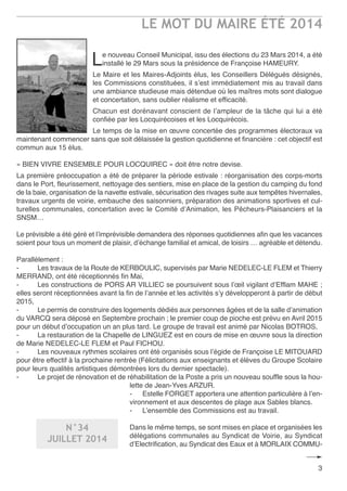 LE MOT DU MAIRE ÉTÉ 2014
3
Le nouveau Conseil Municipal, issu des élections du 23 Mars 2014, a été
installé le 29 Mars sous la présidence de Françoise HaMeUrY.
Le Maire et les Maires-adjoints élus, les Conseillers Délégués désignés,
les Commissions constituées, il s’est immédiatement mis au travail dans
une ambiance studieuse mais détendue où les maîtres mots sont dialogue
et concertation, sans oublier réalisme et efficacité.
Chacun est dorénavant conscient de l’ampleur de la tâche qui lui a été
confiée par les Locquirécoises et les Locquirécois.
Le temps de la mise en œuvre concertée des programmes électoraux va
maintenant commencer sans que soit délaissée la gestion quotidienne et financière : cet objectif est
commun aux 15 élus.
« BIen VIVre enSeMBLe PoUr LoCQUIreC » doit être notre devise.
La première préoccupation a été de préparer la période estivale : réorganisation des corps-morts
dans le Port, fleurissement, nettoyage des sentiers, mise en place de la gestion du camping du fond
de la baie, organisation de la navette estivale, sécurisation des rivages suite aux tempêtes hivernales,
travaux urgents de voirie, embauche des saisonniers, préparation des animations sportives et cul-
turelles communales, concertation avec le Comité d’animation, les Pêcheurs-Plaisanciers et la
SnSM…
Le prévisible a été géré et l’imprévisible demandera des réponses quotidiennes afin que les vacances
soient pour tous un moment de plaisir, d’échange familial et amical, de loisirs … agréable et détendu.
Parallèlement :
- Les travaux de la route de KerBoULIC, supervisés par Marie neDeLeC-Le FLeM et thierry
MerranD, ont été réceptionnés fin Mai,
- Les constructions de PorS ar VILLIeC se poursuivent sous l’œil vigilant d’efflam MaHe ;
elles seront réceptionnées avant la fin de l’année et les activités s’y développeront à partir de début
2015,
- Le permis de construire des logements dédiés aux personnes âgées et de la salle d’animation
du VarCQ sera déposé en Septembre prochain ; le premier coup de pioche est prévu en avril 2015
pour un début d’occupation un an plus tard. Le groupe de travail est animé par nicolas BotroS,
- La restauration de la Chapelle de LInGUez est en cours de mise en œuvre sous la direction
de Marie neDeLeC-Le FLeM et Paul FICHoU.
- Les nouveaux rythmes scolaires ont été organisés sous l’égide de Françoise Le MItoUarD
pour être effectif à la prochaine rentrée (Félicitations aux enseignants et élèves du Groupe Scolaire
pour leurs qualités artistiques démontrées lors du dernier spectacle).
- Le projet de rénovation et de réhabilitation de la Poste a pris un nouveau souffle sous la hou-
lette de Jean-Yves arzUr.
- estelle ForGet apportera une attention particulière à l’en-
vironnement et aux descentes de plage aux Sables blancs.
- L’ensemble des Commissions est au travail.
Dans le même temps, se sont mises en place et organisées les
délégations communales au Syndicat de Voirie, au Syndicat
d’electrification, au Syndicat des eaux et à MorLaIX CoMMU-
N°34
JUILLET 2014
 