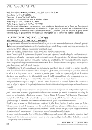 VIE ASSOCIATIVE
Bro LOKIREG n°34 - Juillet 2014
Bulletin municipal d’informations de Locquirec30
Vice-Présidents : M.M angelo MILeSI et Jean Claude neXon
Secrétaire : M Yves GUezoU
trésorier : M Jean Claude QUIntIn
Membres : M.M Maurice Le BaY et Paul roParS
Porte-drapeau : M Gérard FoUILLarD
Porte-drapeau suppléant : M Paul roParS
Décisions administratives : élargissement des conditions d’attribution de la Carte du Combattant
pour l’afrique du nord. Dorénavant, les services accomplis après le 02 juillet 1962 sur le territoire al-
gérien sont pris en considération pour le calcul des 120 jours dès qu’ils ont débutés au plus tard le
02 juillet 1962 et qu’ils ont été effectués sans interruption sur le territoire à partir de ces dates.
LA LIBERATION DE LOCQUIREC – AOUT 1944
1èRE pARTIE RACONTéE pAR MIChEL hOUéROU
Locquirecn’apaséchappéàl’occupationallemandeen juin1940 et jemerappellel’arrivéedesAllemands,passant
pennenez, venant de la direction de Morlaix et se dirigeant vers le bourg, en side cars, voitures et camions. Ils
nous souriaient, Yves le Saux et moi, assis sur le banc de la place.
Quatre ans plus tard, ils ne souriaient plus et prenaient le chemin dans l’autre sens.
Devantl’avancérapidedela3èmearméedugénéralpattonaprèslapercéed’Avranches ﬁn juillet,lesAllemandsquit-
taient Locquirec le 3 aôut , mais dépourvus de moyens de transport, ils repartaient en charrettes, en vélos et à pied,
tout était bon. C’est ainsi que mon père Arsène houérou, qui tenait la ferme de pennenez (an Tourellou) avec ma
mèreetsesparents futréquisitionnéavecunecharretteetuncheval.IlpartitdoncseuldeLocquirecetrevintquelques
jours plus tard avec le cheval, sans la charrette.
C’était la fête ce soir là à pennenez (feu de joie sur la place et accordéon). J’étais là bien sûr et en arrivant devant la
croix, il dit alors : les Allemands reviennent, ne restez pas là. Eﬀectivement, aussitôt après j’aivu passerun Allemand
en vélo, seul, se dirigeant vers l’ouest. heureusement pour Locquirec il ne fut pas inquiété, malgré l’envie de certains
et grâce au sang froid d’autres. Cet Allemand était connu de tout le monde et faisait oﬃce de « douanier », le long
des sentiers côtiers, du bourg au Moulin de la Rive. Il nous dit : « Attention nous revenir, cachez vous ».
Mon père ne restait que peu de temps à la maison. Comme il connaissait la situation, il prit ses deux chevaux et
partitseréfugieràla fermedeKergadiou(labassecour)chezMretMmeLivolant jusqu’audépartréeldesAllemands
le 9 août.
Le lendemain, un oﬃciervenait à nouveau le réquisitionner, mais ma mère expliqua qu’il était parti depuis plusieurs
jours. Ce sont trois cultivateurs qui partirent avec charretttes et chevaux et qui périrent au cours d’un mitraillage du
convoi par les Américains à plouigneau le 9 août : Vincent Briquin de pennenez, paul hamon de Kéramézou et
François Briant du Rugunay. De retourà la ferme, mon père accompagna MrAutret, maire à plouigneau pouriden-
tiﬁer leurs corps. Ils sont morts pour la France et leurs noms sont gravés au Monument aux morts.
Mon père nous raconta ce qui s’était passé après son départ : il fallut charger la charrette, puis en convoi par plestin,
Trémel, rejoindre la route de Guingamp pour allervers l’est. Arrivé à Louargat, le convoi ﬁt demi tour, les américains
n’étantpasloin. SurlecheminduretourlechevalcommençaàboîteretarrivéàplouégatMoysanunoﬃcierallemand
dit à mon père qu’il pouvait rentrer à la maison avec le cheval, mais en laissant la charrette.
Le convoi tentait alors de rallier Brest et il fut attaqué à plouigneau par le maquis et les américains qui avaient libéré
plouigneau le 8 août. Ce même jour un autre convoi (avec les locquirécois) parti de Saint Jean du Doigt arriva aussi
à plouigneau et subit le même sort.
 