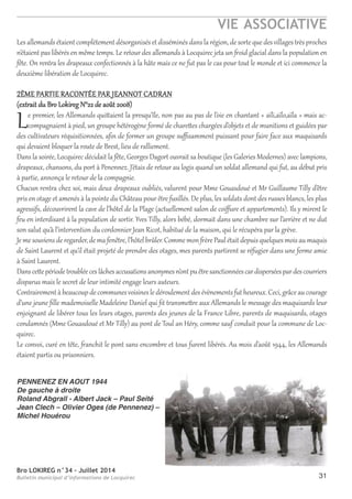 Bro LOKIREG n°34 - Juillet 2014
Bulletin municipal d’informations de Locquirec
VIE ASSOCIATIVE
31
Les allemands étaient complètement désorganisés et disséminés dans la région, de sorte que desvillages très proches
n’étaient pas libérés en même temps. Le retour des allemands à Locquirec jeta un froid glacial dans la population en
fête. On rentra les drapeaux confectionnés à la hâte mais ce ne fut pas le cas pour tout le monde et ici commence la
deuxième libération de Locquirec.
2èME pARTIE RACONTéE pAR JEANNOT CADRAN
(extrait du Bro Lokireg N°22 de août 2008)
Le premier, les Allemands quittaient la presqu’île, non pas au pas de l’oie en chantant « aïli,aïlo,aïla » mais ac-
compagnaient à pied, un groupe hétérogène formé de charettes chargées d’objets et de munitions et guidées par
des cultivateurs réquisitionnées, aﬁn de former un groupe suﬃsamment puissant pour faire face aux maquisards
qui devaient bloquer la route de Brest, lieu de ralliement.
Dans la soirée, Locquirec décidait la fête, Georges Dagort ouvrait sa boutique (les Galeries Modernes) avec lampions,
drapeaux, chansons, du port à penennez. J’étais de retour au logis quand un soldat allemand qui fut, au début pris
à partie, annonça le retour de la compagnie.
Chacun rentra chez soi, mais deux drapeaux oubliés, valurent pour Mme Gouasdoué et Mr Guillaume Tilly d’être
pris en otage et amenés à la pointe du Château pourêtre fusillés. De plus, les soldats dont des russes blancs, les plus
agressifs, découvrirent la cave de l’hôtel de la plage (actuellement salon de coiﬀure et appartements). Ils y mirent le
feu en interdisant à la population de sortir. Yves Tilly, alors bébé, dormait dans une chambre sur l’arrière et ne dut
son salut qu’à l’intervention du cordonnier Jean Ricot, habitué de la maison, qui le récupéra par la grève.
Jemesouviensderegarder,dema fenêtre,l’hôtelbrûler.Commemon frèrepaulétaitdepuisquelquesmoisaumaquis
de Saint Laurent et qu’il était projeté de prendre des otages, mes parents partirent se réfugier dans une ferme amie
à Saint Laurent.
Danscettepériodetroubléeceslâchesaccusationsanonymesn’ontpuêtresanctionnéescardisperséespardescourriers
disparus mais le secret de leur intimité engage leurs auteurs.
Contrairementàbeaucoupdecommunesvoisinesledéroulementdesévènements futheureux.Ceci,grâceaucourage
d’une jeune ﬁlle mademoiselle Madeleine Daniel qui ﬁt transmettre aux Allemands le message des maquisards leur
enjoignant de libérer tous les leurs otages, parents des jeunes de la France Libre, parents de maquisards, otages
condamnés (Mme Gouasdoué et Mr Tilly) au pont de Toul an héry, comme sauf conduit pour la commune de Loc-
quirec.
Le convoi, curé en tête, franchit le pont sans encombre et tous furent libérés. Au mois d’août 1944, les Allemands
étaient partis ou prisonniers.
PENNENEZ EN AOUT 1944
De gauche à droite
Roland Abgrall - Albert Jack – Paul Seité
Jean Clech – Olivier Oges (de Pennenez) –
Michel Houérou
 