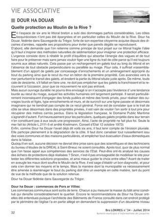 VIE ASSOCIATIVE
Bro LOKIREG n°34 - Juillet 2014
Bulletin municipal d’informations de Locquirec32
DOUR HA DOUAR
Quelle protection au Moulin de la Rive ?
en l’espace de six ans le littoral breton a subi des dommages parfois considérables. Les côtes
locquirécoises n’ont pas été épargnées et en particulier celles du Moulin de la rive. Dour ha
Douar, fédérée dans Sauvegarde du trégor, forte de son expertise citoyenne acquise depuis des di-
zaines d’années, rappelle ses propositions pour éviter que pareils dégâts se reproduisent.
D’abord, elle demande que l’on retienne comme principe de tout projet sur ce littoral fragile l’idée
qu’il faut s’inspirer des méthodes naturelles de sédimentation pour imaginer une protection efficace.
L’urgence consiste donc à rétablir le profil d’équilibre qui absorbe l’énergie des vagues et de tout
faire pour le préserver mais sans jamais vouloir figer une ligne du trait de côte parce qu’il est toujours
soumis aux aléas naturels. Cela passe par un rechargement en galets tout au long du littoral et en
l’absence de tout obstacle perpendiculaire ou parallèle au rivage. Pour cela, il suffirait vraisembla-
blement d’un apport de galets par concassage d’enrochements et un aménagement approprié du
bout du parking ainsi que le recul du mur en béton de la première propriété. Ces avancées vers la
mer perturbent le transit des galets, et érodent la partie du littoral située juste après. De même, toute
cale de descente, s’il fallait en faire une, ne doit pas empêcher que les galets la franchissent et la re-
couvrent à l’occasion, pour que ce mouvement ne soit pas entravé.
Mais aucun ouvrage durable ne pourra être envisagé si on n’accepte pas l’évidence d’ une tendance
lourde au recul du rivage, auquel les activités humaines ont largement participé. Il serait particuliè-
rement inconséquent d’engager des fonds publics et même des fonds privés, pour réaliser des ou-
vrages lourds et figés, type enrochements et murs, et de surcroît sur une ligne passée et désormais
imaginaire qui ne tiendrait pas compte de ce recul général. Force est de constater que si le trait de
côte se situe désormais dans des propriétés privées, il est vain de vouloir l’en sortir à tout prix pour
récupérer des mètres carrés perdus. Dans la législation française, le Domaine Public Maritime
s’agrandit d’autant. Fort heureusement pour les particuliers, quelques galets projetés dans leur terrain
n’en constituent pas à eux seuls une progression. ainsi, l’acte de propriété ne fait plus foi. Seule la
mer fait loi (article L.2111-5 et arrêté Kreitmann, Conseil d’etat 12 octobre 1973)
enfin, comme Dour ha Douar l’avait déjà dit voilà six ans, il faut tenir compte de l’érosion pluviale.
elle participe pleinement à la dégradation de la côte. Il faut donc canaliser tout ruissellement issu
des voies communes et des maisons particulières, et empêcher tout évacuation d’eaux domestiques
dans la falaise.
Quoiqu’il en soit, aucune décision ne devrait être prise sans que des scientifiques et des techniciens
du bureau d’études de la DreaL à Saint-Brieuc ne soient consultés. après tout, quoi de plus normal
que l’on fasse appel aux compétences des services de l’etat. Peut-être ont-ils analysé les causes
des échecs de protections déjà réalisées ? Sinon, n’est-il pas envisageable de modéliser le site pour
tester les différentes solutions proposées, et ainsi mieux guider le choix entre elles? avant de traiter
en aveugle les maux dont souffre le Moulin de la rive, il est sage d’établir un bon diagnostic, et pour
cela s’en donner les moyens et le temps. Mais la manière dont la municipalité va nécessairement
être amenée à réaménager le bout du parking doit être un exemple en cette matière, tant du point
de vue de la méthode que de la solution retenue.
Dour ha Douar fédérée dans Sauvegarde du trégor.
Dour ha Douar : commerces de Pors ar Villiec
Les commerces communaux sont sortis de terre. Chacun a pu mesurer la masse du bâti ainsi consti-
tué qui densifie considérablement le quartier. encore le recommandations de Dour ha Douar ont-
elles été entendues puisque lʼarchitecte des Bâtiments de France consulté dans cet endroit protégé
par le périmètre de lʼéglise lʼa en partie allégé en demandant la suppression dʼun deuxième niveau
 