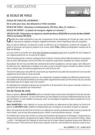 VIE ASSOCIATIVE
Bro LOKIREG n°34 - Juillet 2014
Bulletin municipal d’informations de Locquirec34
ECOLE DE VOILE
ECOLE DE VOILE DE LOCQUIREC :
De la voile pour tous, des débutants à l’élite mondiale.
ECOLE DE VOILE : Nouveaux investissements, RS Féva, Sécu 12, moteurs ….
ECOLE DE SPORT : Le plaisir de naviguer, régater et s’amuser !
VIE DU CLUB : Préparation du départ en retraite de Marco BOIZARD et arrivée de Marc BAMP-
TON en formation BPJEPS.
Quelle plus belle satisfaction pour les Locquirecois et les dirigeants de l’ecole de voile, que de
voir nos jeunes régatiers naviguer régulièrement dans notre magnifique baie de Locquirec.
Que ce soit en optimist, en planche à voile, en dériveur ou en catamaran, le plaisir de naviguer, ré-
gater et s’amuser est toujours présent à ce niveau selon Polo, célèbre photographe nautique de la
Baie de Morlaix.
Je vous invite à consulter son blog http://poloalbum.blogspot.com/ pour la qualité de ses images et
son regard passionné sur la voile de la région.
Parmi les plus jeunes, certains naviguent pour le plaisir, d’autres rêvent déjà de podiums et pourquoi
pas de Jeux olympiques comme les filles de Locquirec aujourd’hui classées au niveau mondial.
Quel plaisir de voir tous les étés des centaines de hardis navigateurs, de tous âges, venir découvrir
la voile et la mer. apprendre à naviguer à la voile, ce qui n’est pas toujours évident au début, devient
vite un plaisir avec la maitrise progressive du vent et de la mer.
tout est en place pour accueillir les vacanciers qui repartiront avec plein de souvenirs et une nouvelle
expérience de la voile en toute sécurité.
Un encadrement de qualité et reconnu, du matériel de navigation adapté aux différents programmes,
des bateaux de sécurité entretenus et renouvelés régulièrement avec comme terrain de jeu une des
plus belle baie de la région sinon du monde !
en attendant les résultats estivaux de nos sportifs et le lancement de la saison estivale, faisons un
petit point de la situation de l’association.
Vie de l’Ecole de voile.
Dans 2 saisons, Marco BOIZARD partira en retraite. nous avons donc anticipé et choisi de recruter,
tout d’abord en formation, un futur permanent qui doit intégrer la structure définitivement lors du dé-
part de Marco. Il s’est installé à Locquirec avec sa compagne et apprécie déjà la qualité de vie du
trégor occidental.
Marc BAMPTON a donc débuté un cursus de formation en alternance et doit obtenir au final le di-
plôme de BPJEPS voile. Diplôme indispensable pour enseigner et encadrer le sport en général.
Marc est originaire du nord de la France et a débuté sa carrière professionnelle comme cuisinier de
haut niveau, une de ses deux passions pour revenir à ses premières amours : la voile.
Il a brillamment réussi son entrée au centre de formation de nautisme en Bretagne, l’organisme en
charge des formations nautiques de la région. Marco sera officiellement son parrain formateur. Marc
« junior » fait déjà parti de l’équipe et vous avez pu le croiser depuis quelque temps avec Marco et
Fred sur le port. tout est mis en œuvre pour assurer, à terme, une transition en douceur avec le rem-
 