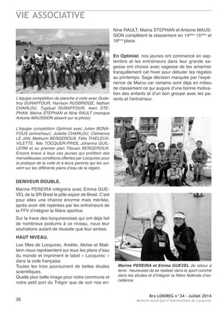 VIE ASSOCIATIVE
Bro LOKIREG n°34 - Juillet 2014
Bulletin municipal d’informations de Locquirec36
nine raULt, Maïna StePHan et antoine MaUS-
SIon complètent le classement en 14ème,
15éme
et
16ème
place.
En Optimist, nos jeunes ont commencé en sep-
tembre et les entraîneurs dans leur grande sa-
gesse ont choisis avec sagesse de les amariner
tranquillement cet hiver pour débuter les régates
au printemps. Sage décision marquée par l’expé-
rience de Marco car certains sont déjà en milieu
de classement ce qui augure d’une bonne motiva-
tion des enfants et d’un bon groupe avec les pa-
rents et l’entraîneur.L’équipe compétition de planche à voile avec Gode-
froy DURAFFOUR, Harrison RUSBRIDGE, Nathan
CHARLOU, Tugdual DURAFFOUR, Iwen STE-
PHAN, Maïna STEPHAN et Nine RAULT (manque
Antoine MAUSSION absent sur la photo)
L’équipe compétition Optimist avec Julien BONA-
FOUS (entraîneur), Juliette CHARLOU, Clémence
LE JAN, Mathurin BERGEROUX, Félix THIELEUX-
VILETTE, Nils TOCQUER-PRIOL Johanna GUIL-
LERM et au premier plan Titouan BERGEROUX.
Encore bravo à tous ces jeunes qui profitent des
merveilleuses conditions offertes par Locquirec pour
la pratique de la voile et à leurs parents qui les sui-
vent sur les différents plans d’eau de la région.
DERIVEUR DOUBLE.
Marine PereIra intègrera avec emma GUe-
VeL de la Sr Brest le pôle espoir de Brest. C’est
pour elles une chance énorme mais méritée,
après avoir été repérées par les entraîneurs de
la FFV d’intégrer la filière sportive.
Sur la trace des locquirecoises qui ont déjà fait
de nombreux podiums à ce niveau, nous leur
souhaitons autant de réussite que leur ainées.
HAUT NIVEAU.
Les filles de Locquirec, amélie, aloïse et Maë-
lenn nous représentent sur tous les plans d’eau
du monde et impriment le label « Locquirec »
dans la voile française.
toutes les trois poursuivent de belles études
scientifiques.
Quelle plus belle image pour notre commune et
notre petit port du trégor que de voir nos en-
Marine PEREIRA et Emma GUEVEL de retour à
terre : heureuses de se réaliser dans le sport comme
dans les études et d’intégrer la filière fédérale d’ex-
cellence.
 