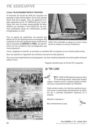 VIE ASSOCIATIVE
Bro LOKIREG n°34 - Juillet 2014
Bulletin municipal d’informations de Locquirec38
31ème TELEGRAMMETRESCO TROPHEE
27 licenciés de l’ecole de Voile de Locquirec ont
participé à cette 31éme édition. Ils ce sont classée
5éme club de la régate. tous ont apprécié la ré-
gate organisée par le YC MorLaIX pour la pre-
mière fois sous la totale responsabilité de Marc
JeGoU qui succède à Yvon QUILLeC, de nou-
veau participant après de nombreuses années
d’organisateur en chef.
Pour la reprise de septembre, les parents des
élèves de Ce de l’école peuvent se renseigner dés
à présent ou lors des quelques temps morts de cet
été au club près de MARCO et FRED, nos perma-
nents sur les conditions très avantageuses que
nous proposons.
a tous, stagiaires et sportifs, je souhaite un excellent été à Locquirec où sur d’autres plans d’eau.
Que nos sportifs en rapportent de nombreux souvenirs et des podiums.
tous nos encouragements les accompagnent, car tous veulent progresser et se faire plaisir et bonne
saison à tous.
Hugues Lemaître pour le Ca de l’eV Locquirec.
ERDF d’Eric DECIMO au départ du 31éme Tresco
devant le château du taureau (Poloalbum).
TRI LOKI
trI, LoKI et KID planent toujours dans
le ciel locquirecois, observant chaque
nageur, chaque coureur, chaque cycliste s’entrai-
nant pour la prochaine édition du trILoKI.
Cette année encore, les femmes sportives pour-
ront suivre un petit stage d’entrainement au triath-
lon les 3 samedis précédent l’épreuve du 5
octobre.
attention messieurs !
Bon entrainement à tous.
 
