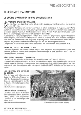 Bro LOKIREG n°34 - Juillet 2014
Bulletin municipal d’informations de Locquirec
VIE ASSOCIATIVE
39
LE COMITE D’ANIMATION INNOVE ENCORE EN 2014
« LA PREMIERE BALADE GOURMANDE »
Cent marcheurs ont répondu présents à la première balade gourmande organisée par le comité
le samedi 24 mai.
après la partie littorale qui a mené les randonneurs de la baie au camping du rugunay, Jean-Michel
Guillanton attendait les marcheurs avec un apéro dînatoire musical. Spécialement pour l'occasion,
la harpiste Sophie Pagnon, le flûtiste et sonneur de biniou Youenn Peron, étaient venus de Lézar-
drieux et Louannec pour accompagner la bombarde de leur hôte.
Puis le parcours s’est prolongé dans les sentiers de la campagne locquirécoise agrémenté de récits
locaux préparés par le romancier Michel Priziac. en fin de parcours, Yves Paris et ses deux compères
recevaient les randonneurs dans les jardins du presbytère où était servi le repas animé sous les
lampions. La journée s'est terminée en musique sur des airs de Bretagne et d'Irlande.
Compte tenu de son succès cette balade festive sera très certainement renouvelée en 2015.
« CONCERT DE JAZZ AU PRESBYTERE »
Le comité organisera son premier concert de jazz dans les jardins du presbytère le 19 juillet. Une
première qui devrait ravir un public amoureux de cette musique. a cette occasion c’est « tonY Pa-
Gano » qui sera en vedette.
« LES RENDEZ-VOUS DE LOCQUIREC »
Le calendrier des festivités et animations des associations de LoCQUIreC est sorti.
Un grand merci aux commerçants, artisans, entreprises pour leur soutien financier qui nous permet
chaque année de distribuer gratuitement ce fascicule cette année tiré à 6000 exemplaires que vous
trouverez à votre disposition dans les commerces de LoCQUIreC, à l’office de tourisme et à la
mairie.
« LE NOUVEAU SITE INTERNET
DU COMITE »
afin de vous tenir informés des
dates des différentes fêtes du co-
mité, des dates des différentes ran-
données organisées par le comité,
et d’autres informations connectez-
vous sur :
http://lokianim.wordpress.com/.
« LOCATION DE MATERIELS »
Le comité loue aussi du matériel
pour vos fêtes de famille. Barnums,
tables, bancs sont disponibles.
Consulter le site internet pour en
savoir plus :
http://lokianim.wordpress.com/.
LE COMITÉ D’ANIMATION
L’équipe du comité au grand complet
 