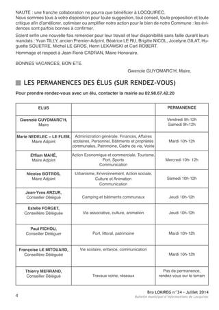 Bro LOKIREG n°34 - Juillet 2014
Bulletin municipal d’informations de Locquirec4
naUte : une franche collaboration ne pourra que bénéficier à LoCQUIreC.
nous sommes tous à votre disposition pour toute suggestion, tout conseil, toute proposition et toute
critique afin d’améliorer, optimiser ou amplifier notre action pour le bien de notre Commune : les évi-
dences sont parfois bonnes à confirmer.
Soient enfin une nouvelle fois remercier pour leur travail et leur disponibilité sans faille durant leurs
mandats : Yvan tILLY, ancien Premier-adjoint, Béatrice Le rU, Brigitte nICoL, Jocelyne GILat, Hu-
guette SoUetre, Michel Le GroS, Henri LeKaWSKI et Carl roBert.
Hommage et respect à Jean-rené CaDran, Maire Honoraire.
BonneS VaCanCeS, Bon ete.
Gwenole GUYoMarC’H, Maire.
LES PERMANENCES DES ÉLUS (SUR RENDEZ-VOUS)
ELUS PERMANENCE
Gwenolé GUYOMARC’H,
Maire
Vendredi 9h-12h
Samedi 9h-12h
Marie NEDELEC – LE FLEM,
Maire adjoint
administration générale, Finances, affaires
scolaires, Personnel, Bâtiments et propriétés
communales, Patrimoine, Cadre de vie, Voirie
Mardi 10h-12h
Efflam MAHÉ,
Maire adjoint
action economique et commerciale, tourisme,
Port, Sports
Communication
Mercredi 10h- 12h
Nicolas BOTROS,
Maire adjoint
Urbanisme, environnement, action sociale,
Culture et animation
Communication
Samedi 10h-12h
Jean-Yves ARZUR,
Conseiller Délégué Camping et bâtiments communaux Jeudi 10h-12h
Estelle FORGET,
Conseillère Déléguée Vie associative, culture, animation Jeudi 10h-12h
Paul FICHOU,
Conseiller Déléguer Port, littoral, patrimoine Mardi 10h-12h
Françoise LE MITOUARD,
Conseillère Déléguée
Vie scolaire, enfance, communication
Mardi 10h-12h
Thierry MERRAND,
Conseiller Délégué travaux voirie, réseaux
Pas de permanence,
rendez-vous sur le terrain
Pour prendre rendez-vous avec un élu, contacter la mairie au 02.98.67.42.20
 