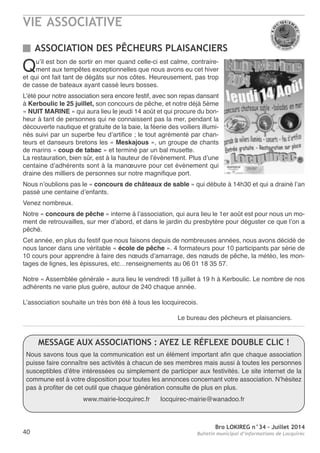 VIE ASSOCIATIVE
Bro LOKIREG n°34 - Juillet 2014
Bulletin municipal d’informations de Locquirec40
Qu’il est bon de sortir en mer quand celle-ci est calme, contraire-
ment aux tempêtes exceptionnelles que nous avons eu cet hiver
et qui ont fait tant de dégâts sur nos côtes. Heureusement, pas trop
de casse de bateaux ayant cassé leurs bosses.
L’été pour notre association sera encore festif, avec son repas dansant
à Kerboulic le 25 juillet, son concours de pêche, et notre déjà 5ème
« NUIT MARINE » qui aura lieu le jeudi 14 août et qui procure du bon-
heur à tant de personnes qui ne connaissent pas la mer, pendant la
découverte nautique et gratuite de la baie, la féerie des voiliers illumi-
nés suivi par un superbe feu d’artifice ; le tout agrémenté par chan-
teurs et danseurs bretons les « Meskajous », un groupe de chants
de marins « coup de tabac » et terminé par un bal musette.
La restauration, bien sûr, est à la hauteur de l’évènement. Plus d’une
centaine d’adhérents sont à la manœuvre pour cet évènement qui
draine des milliers de personnes sur notre magnifique port.
nous n’oublions pas le « concours de châteaux de sable » qui débute à 14h30 et qui a drainé l’an
passé une centaine d’enfants.
Venez nombreux.
notre « concours de pêche » interne à l’association, qui aura lieu le 1er août est pour nous un mo-
ment de retrouvailles, sur mer d’abord, et dans le jardin du presbytère pour déguster ce que l’on a
pêché.
Cet année, en plus du festif que nous faisons depuis de nombreuses années, nous avons décidé de
nous lancer dans une véritable « école de pêche ». 4 formateurs pour 10 participants par série de
10 cours pour apprendre à faire des nœuds d’amarrage, des nœuds de pêche, la météo, les mon-
tages de lignes, les épissures, etc…renseignements au 06 01 18 35 57.
notre « assemblée générale » aura lieu le vendredi 18 juillet à 19 h à Kerboulic. Le nombre de nos
adhérents ne varie plus guère, autour de 240 chaque année.
L’association souhaite un très bon été à tous les locquirecois.
Le bureau des pêcheurs et plaisanciers.
ASSOCIATION DES PÊCHEURS PLAISANCIERS
MESSAGE AUX ASSOCIATIONS : AYEZ LE RÉFLEXE DOUBLE CLIC !
nous savons tous que la communication est un élément important afin que chaque association
puisse faire connaître ses activités à chacun de ses membres mais aussi à toutes les personnes
susceptibles d’être intéressées ou simplement de participer aux festivités. Le site internet de la
commune est à votre disposition pour toutes les annonces concernant votre association. n’hésitez
pas à profiter de cet outil que chaque génération consulte de plus en plus.
www.mairie-locquirec.fr locquirec-mairie@wanadoo.fr
 