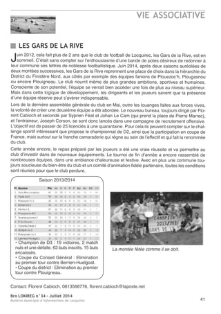 Bro LOKIREG n°34 - Juillet 2014
Bulletin municipal d’informations de Locquirec
VIE ASSOCIATIVE
41
LES GARS DE LA RIVE
Juin 2012, cela fait plus de 2 ans que le club de football de Locquirec, les Gars de la rive, est en
sommeil. C’était sans compter sur l’enthousiasme d’une bande de potes désireux de redonner à
leur commune ses lettres de noblesse footballistique. Juin 2014, après deux saisons auréolées de
deux montées successives, les Gars de la rive reprennent une place de choix dans la hiérarchie du
District du Finistère nord, aux côtés par exemple des équipes fanions de Plouezoc’h, Plougasnou
ou encore Plouigneau. Le club nourrit même de plus grandes ambitions, sportives et humaines.
Consciente de son potentiel, l’équipe se verrait bien accéder une fois de plus au niveau supérieur.
Mais dans cette logique de développement, les dirigeants et les joueurs savent que la présence
d’une équipe réserve peut s’avérer indispensable.
Lors de la dernière assemblée générale du club en Mai, outre les louanges faites aux forces vives,
la volonté de créer une deuxième équipe a été abordée. Le nouveau bureau, toujours dirigé par Flo-
rent Cabioch et secondé par Syprien Féat et Johan Le Cam (qui prend la place de Pierre Marrec),
et l’entraineur, Joseph Corson, se sont donc lancés dans une campagne de recrutement offensive.
L’objectif est de passer de 25 licenciés à une quarantaine. Pour cela ils peuvent compter sur le chal-
lenge sportif intéressant que propose le championnat de D2, ainsi que la participation en coupe de
France, mais surtout sur la franche camaraderie qui règne au sein de l’effectif et qui fait la renommée
du club.
Cette année encore, le repas préparé par les joueurs a été une vraie réussite et va permettre au
club d’investir dans de nouveaux équipements. Le tournoi de fin d’année a encore rassemblé de
nombreuses équipes, dans une ambiance chaleureuse et festive. avec en plus une commune tou-
jours soucieuse du bien-être du club et un comité d’animation fidèle partenaire, toutes les conditions
sont réunies pour que le club perdure.
Contact: Florent Cabioch, 0613568776, florent.cabioch@laposte.net
• Champion de D3 : 19 victoires, 2 match
nuls et une défaite. 63 buts inscrits. 15 buts
encaissés.
• Coupe du Conseil Général : elimination
au premier tour contre Berrien-Huelgoat.
• Coupe du district : elimination au premier
tour contre Plouigneau.
Saison 2013/2014
La montée fêtée comme il se doit.
 