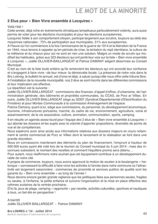 Bro LOKIREG n°34 - Juillet 2014
Bulletin municipal d’informations de Locquirec
LE MOT DE LA MINORITÉ
43
2 Elus pour « Bien Vivre ensemble à Locquirec »
Voilà l’été !
Cette année, déjà riche en évènements climatiques tempétueux particulièrement violents, aura aussi
permis de voter pour les élections municipales et pour les élections européennes.
Locquirec fidèle à son comportement citoyen, participe largement aux scrutins, toujours au-delà des
moyennes nationales : 75% de participation aux municipales, 51% aux européennes.
a l’heure où l’on commémore à la fois l’anniversaire de la guerre de 1914 et la libération de la France
en 1944, nous tenons à rappeler qu’en période de crise, la tentation du repli identitaire, la culture de
la méfiance et du chacun pour soi ne sont en rien une solution. Malgré un mode de scrutin qui mo-
difiait les habitudes, grâce aux 323 électeurs qui ont porté leur voix sur la liste « Bien vivre ensemble
à Locquirec », Joëlle oLLIVIer-BaILLarGeat et Patrice DaManY siègent désormais au Conseil
Municipal.
C’est au nom de la liste toute entière qu’ils remercient les électeurs qui ont accordé leur confiance
et s’engagent à faire vivre –de leur mieux- la démocratie locale. La présence de notre voix dans le
Bro Lokireg, le bulletin bi-annuel, est d’ores et déjà, à saluer puisqu’elle nous offre cette tribune libre.
a l’installation de la nouvelle municipalité, nos 2 élus se sont inscrits dans les différentes commissions
et leur implication est effective.
La répartition est la suivante :
Joëlle oLLIVIer-BaILLarGeat : commissions des finances, d’appel d’offres, d’urbanisme, de l’ad-
ministration générale, des bâtiments et propriétés communales, du CCaS, de Porz ar Villiec. en
outre, Joëlle oLLIVIer BaILLarGeat siège au SDeF (Syndicat Départemental d’electrification du
Finistère) et pour Morlaix Communauté à la commission aménagement de l’espace.
Patrice Damany, quant à lui, siège aux commissions, du personnel, du développement économique,
tourisme, infrastructures portuaires, marché, du cadre de vie, environnement, agriculture, voirie et
assainissement, de la vie associative, culture, animation, communication, sports, camping.
Il en résulte un agenda assez lourd pour l’équipe des 2 élus de « Bien vivre ensemble à Locquirec »
qui aborde les dossiers et les sujets avec la volonté d’apporter propositions, diversités de points de
vue et de compétences.
nous espérons avoir ainsi accès aux informations relatives aux dossiers majeurs en cours notam-
ment le centre commercial de Porz ar Villiec dont le lancement et la réalisation se font dans une
grande discrétion.
nous en connaissons maintenant des éléments du plan de financement, l’emprunt à hauteur de
500 000 euros ayant été voté lors de la réunion du Conseil municipal du 5 juin 2014 ; mais des in-
connues subsistent, le montant des recettes et comment l’équilibre promis sera obtenu…
Pour autant, nous réaffirmons notre souhait que cet équipement contribue à un développement du-
rable de notre cité.
a propos de commerce, toujours, nous avons approuvé la motion de soutien à la boulangerie « his-
torique » connaissant la difficulté à faire vivre les activités à l’année dans notre commune où l’attrac-
tivité est largement saisonnière ; commerces de proximité et services publics de qualité sont les
garants du « Bien vivre ensemble » au long de l’année !
nous devons encore garder grande vigilance que les politiques liées aux personnes seules, fragiles
ou seules, à l’enfance, la petite enfance et suivons l’organisation et la mise en place effective des
rythmes scolaires de la rentrée prochaine.
D’ici là, jeux de plage, camping « rapproché » par navette, activités culturelles, sportives et nautiques
à tous, un bel été en perspective !
a bientôt
Joëlle oLLIVIer BaILLarGeat - Patrice DaManY
 