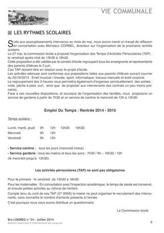 Bro LOKIREG n°34 - Juillet 2014
Bulletin municipal d’informations de Locquirec
VIE COMMUNALE
9
LES RYTHMES SCOLAIRES
Suite aux assouplissements intervenus au mois de mai, nous avons mené un travail de réflexion
en concertation avec Monsieur CorBeL, directeur sur l'organisation de la prochaine rentrée
scolaire.
Le 27 mai, la commission école a proposé l'organisation des temps d'activités Périscolaires (taP) :
le vendredi après-midi de 13h30 à 16h30.
Cette proposition a été validée par le conseil d'école regroupant tous les enseignants et représentants
des parents d'élèves le 2 juin.
Ces taP doivent être en relation avec le projet d'école.
Les activités retenues sont conformes aux propositions faites aux parents d'élèves suivant courrier
du 25/10/2013 : eveil musical / chorale, sport, informatique, travaux manuels et éveil corporel.
Le regroupement des 3 heures nous permettra également d'organiser ponctuellement des sorties :
voile, pêche à pied, surf, ainsi que de proposer aux intervenants des contrats un peu moins pré-
caires.
Face à ces nouvelles dispositions, et soucieux de l'organisation des familles, nous proposons un
service de garderie à partir de 7h30 et un service de cantine le mercredi de 12h à 13h30.
Emploi Du Temps : Rentrée 2014 - 2015
temps scolaire :
Lundi, mardi, jeudi 9h 12h 13h30 16h30
Mercredi 9h 12h
Vendredi 9h 12h
- Service cantine : tous les jours (mercredi inclus)
- Service garderie : tous les matins et tous les soirs : 7h30 / 9h – 16h30 / 19h
(le mercredi jusqu'à 13h30).
Les activités périscolaires (TAP) ne sont pas obligatoires
Pour le primaire : le vendredi de 13h30 à 16h30.
Pour les maternelles : en concertation avec l'inspection académique, le temps de sieste est conservé,
et ensuite petites activités au rythme de l'enfant.
Compte tenu du coût de ces taP (27 000€) la mairie ne peut organiser le recrutement des interve-
nants, sans connaître le nombre d'enfants présents à l'année.
C'est pourquoi nous vous avons distribué un questionnaire.
La Commission école
 