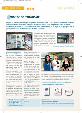 10 TOURISME BRO LOKIREG
L’OFFICE DE TOURISME
depuis la création de l’antique « syndicat d’initiative » en... 1931, jusqu’à l’office de Tourisme
communautaire, classé 1ère catégorie, marqué « qualité », un long chemin a été parcouru.
L'office de tourisme de Locquirec évolue cette année encore et se déplace de quelques 300 m
pour une nouvelle destination : rue de Pors ar Villiec.
Des locaux tout neufs, spacieux, pour
toujours mieux vous accueillir, vous of-
frir des services de qualité, assurer la
promotion de Locquirec et de la desti-
nation "Baie de Morlaix Monts d'arrée".
L'office reste un lieu proche de vous,
résidents, acteurs locaux, visiteurs ou
élus ; et un lien entre nous.
Promotion de Locquirec
Deux nouvelles brochures
ont vu le jour cette année ;
elles contribuent à distiller
un esprit résolument mo-
derne et fort à cette région.
Vous y retrouverez les atouts
de Locquirec et de la Baie
de Morlaix ainsi que nos
partenaires qui la font vi-
vre toute l’année.
nous tenons d’ailleurs à re-
mercier tout particulière-
ment les partenaires de Loc-
quirec, fidèles ou nouveaux,
qui, par leur engagement à
nos côtés, participent direc-
tement à la visibilité de Loc-
quirec.
Locquirec est aussi mise en
valeur grâce aux articles sur
la vie de la commune, ré-
digés par nos équipes puis
diffusés sur notre site tou-
risme-morlaix.bzh et le blog
baiedemorlaix.wordpress.com.
Cette image dynamique est
valorisée sur les réseaux so-
ciaux que nous animons :
page facebook (+de 3000
fans, fil twitter…)
À votre service
toute l'année l’office de tou-
risme propose les services
de réservation directe pour
la visite de sites de loisirs,
d’activités de plein air ou
d’excursions en mer. réser-
vez vos places pour : le Châ-
teau du taureau, les excur-
sions estivales pour l’île de
Batz, vers les 7 îles, À fer et
à flots, ou encore une initia-
tion à la pêche à pied ou une
balade contée.
Vous disposerez toujours du
wifi gratuit et sécurisé à
proximité du nouvel office.
Nouveautés cette année :
• billetterie pour Brest 2016 !
• Location de vélos et vélos
électriques à l'office de tou-
risme
courrez voir les films et passez nous rendre visite,
l’équipe vous attend…avec le sourire !
Liens à visiter :
https://vimeo.com/114568940
http://www.tourisme-morlaix.fr/Locquirec-en-amoureux.html
office de tourisme de Locquirec
rue de Pors arVilliec 29241 Locquirec
tel : 02 98 67 40 83
locquirec@tourisme-morlaix.bzh
www.tourisme-morlaix.bzh
en 2015,Locquirec a rejoint le réseau Sensation bretagne,
qui compte 21 stations du littoral breton et contribue à
une visibilité nationale et internationale au travers de ses
actions (salons, accueil presse écrite et tV, vidéos).
Le nouveau local de l’Office deTourisme
Bro N°38-1.qxp_Mise en page 1 28/06/2016 15:09 Page10
 