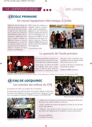 Depuis le mois de janvier, les
élèves de Locquirec bénéficient
d’un nouvel outil informatique.
il s’agit de trois vidéo-projec-
teurs couplés à des ordinateurs
permettant de projeter des do-
cuments sur tableau blanc.evo-
lutif, ce support s’adapte aux
différents niveaux et renforce
l’enseignement en lui donnant
un caractère ludique. Une œu-
vre peut ainsi être explorée en
détail et revisitée de façon
créative ou pédagogique.
enfin, toutes les matières en-
seignées, français, mathéma-
tiques, histoire, géographie…
gagneront à user du précieux
outil.Ces équipements financés
par la municipalité pour un
montant de 8 000 € ont été
présentés aux élus de la com-
mission école par Monsieur
Philippe CorBeL,Directeur de
l’école et Mme Muriel GoUr-
ViL enseignante.
La commission école
14 ENFANCE/JEUNESSE BRO LOKIREG
LE CMJ DE LOCQUIREC
L’ÉCOLE PRIMAIRE
Le spectacle de l’école primaire
Un nouvel équipement informatique à l’école
- Culture : en ce moment, ils commencent le repérage du Patrimoine
lié à la mer (ex : bateaux, balises, ex voto, etc)
- Loisirs : pendant les vacances de pâques, une sortie au zoo de Pont
Scorff a été organisée.
- Solidarité : Une récolte de vélos d’occasion est en cours au profit
des enfants des Philippines pour l’expédition courant août prochain.
Françoise HaMeUrY
Conseillère Municipale
Dans le projet d'école du groupe sco-
laire de Locquirec,le parcours cultu-
rel de l'élève est un élément essentiel.
Cette année, les CM et les PS MS
ont mélangé, selon leurs compé-
tences, le slam, le chant choral, les
percussions et l'expression corpo-
relle pour créer un spectacle inter-
disciplinaire dont les thèmes étaient
l'eau, le feu, la terre et l'air.
Les Ce et GS CP ont travaillé dans
le domaine du théâtre.
Philippe CorBeL, Directeur
Les activités des enfants du CMJ
a Locquirec le c.M.J. est composé de 14 membres.
a chaque séance de travail les enfants sont amenés à réfléchir et déterminer
des actions dans différents domaines concernant leur village, pour cela ils
sont accompagnés de Sébastien tUrPin, animateur à l’ULaMir-CPie.
Ci-dessus 5 élèves de CE jouant la pièce de théâtre : Ernest Croquette et le fantôme de la momie. (35 minutes sur scène).
Belle journée pour le pique-nique
Le groupe à l’entrée du zoo
Bro N°38-1.qxp_Mise en page 1 28/06/2016 15:09 Page14
 