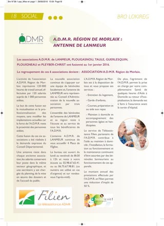 BRO LOKIREG18 SOCIAL
A.D.M.R. RÉGION DE MORLAIX :
ANTENNE DE LANMEUR
L’activité de l’association
a.D.M.r. région de Mor-
laix représente 120 000
heures de travail annuel,ef-
fectuées par 120 salariés
auprès de 1 000 personnes
aidées.
Le but de cette fusion est
la mutualisation et la pro-
fessionnalisation des
moyens, sans modifier les
implantations actuelles car
la force de l’a.D.M.r.reste
la proximité des personnes
aidées.
Cette fusion de ces six as-
sociations a été réalisée à
la demande expresse du
Conseil Départemental.
Une antenne reste dans
chaque ancienne associa-
tion,les salariés conservent
leur poste dans le même
secteur géographique, et
une secrétaire y est char-
gée du planning, de la mise
en œuvre des dossiers et
de l’accueil du public.
La nouvelle association
continue de s’appuyer sur
une équipe de bénévoles
localement et,l’antenne de
LanMeUr sera représen-
tée au Conseil d’adminis-
tration de la nouvelle as-
sociation par trois
personnes.
L’ensemble des bénévoles
de l’antenne de LanMeUr
et sa région reste à
l’écoute et au service de
tous les bénéficiaires de
l’a.D.M.r.
L’antenne a.D.M.r. de
LanMeUr continue de
vous accueillir 4 Place de
l’eglise.
Le bureau est ouvert du
lundi au vendredi de 8h30
à 12h et reste à votre
écoute au 02.98.67.65.41.
ou au 06.75.67.98.81. (ce
numéro est utilisé en cas
d’urgence) et sur rendez-
vous l’après-midi).
L’a.D.M.r.région de Mor-
laix est à la disposition de
tous et vous propose ses
services :
- entretien du logement,
- Garde d’enfants,
- Courses,préparation et
ou aide aux repas
- Maintien à domicile et
accompagnement des
personnes âgées et han-
dicapées.
Le service de téléassis-
tance Filien, partenaire de
l’a.D.M.r. contribue à
l’aide au maintien à domi-
cile ;l’installation,la forma-
tion au fonctionnement et
la maintenance continuent
d’être assurées par des bé-
névoles lanmeuriens au
fonctionnement de ces ap-
pareils.
Le montant annuel des
prestations effectués par
l’a.D.M.r. et Filien permet
une réduction d’impôt de
50 %.
De plus, l’agrément de
l’a.D.M.r. permet la prise
en charge par votre com-
plémentaire Santé de
quelques heures d’aide à
Domicile au retour d’hos-
pitalisation,la demande est
à faire à l’assurance avant
la sortie d’hôpital.
Les associations a.d.M.r. de LaNMEur, PLouGaSNou, TauLE, GuErLESquiN,
PLouiGNEau et PLEYbEr-cHriST ont fusionné au 1er janvier 2016.
Le regroupement de ces 6 associations devient : aSSociaTioN a.d.M.r. région de Morlaix.
Bro N°38-1.qxp_Mise en page 1 28/06/2016 15:09 Page18
 