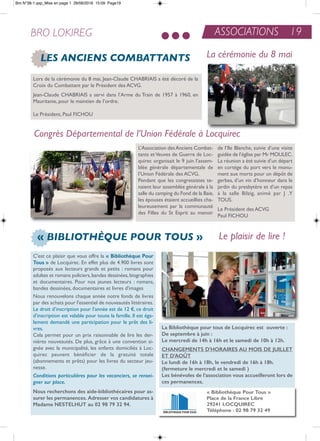 C'est ce plaisir que vous offre la « bibliothèque Pour
Tous » de Locquirec. en effet plus de 4.900 livres sont
proposés aux lecteurs grands et petits : romans pour
adultes et romans policiers,bandes dessinées,biographies
et documentaires. Pour nos jeunes lecteurs : romans,
bandes dessinées, documentaires et livres d'images
nous renouvelons chaque année notre fonds de livres
par des achats pour l'essentiel de nouveautés littéraires.
Le droit d’inscription pour l’année est de 12 €, ce droit
d’inscription est valable pour toute la famille. il est éga-
lement demandé une participation pour le prêt des li-
vres.
Cela permet pour un prix raisonnable de lire les der-
nières nouveautés. De plus, grâce à une convention si-
gnée avec la municipalité, les enfants domiciliés à Loc-
quirec peuvent bénéficier de la gratuité totale
(abonnements et prêts) pour les livres du secteur jeu-
nesse.
Conditions particulières pour les vacanciers, se rensei-
gner sur place.
Nous recherchons des aide-bibliothécaires pour as-
surer les permanences. adresser vos candidatures à
Madame NESTELHuT au 02 98 79 32 94.
La bibliothèque pour tous de Locquirec est ouverte :
de septembre à juin :
Le mercredi de 14h à 16h et le samedi de 10h à 12h.
cHaNGEMENTS d'HorairES au MoiS dE JuiLLET
ET d'aoûT
Le lundi de 16h à 18h, le vendredi de 16h à 18h.
(fermeture le mercredi et le samedi )
Les bénévoles de l’association vous accueilleront lors de
ces permanences.
« BIBLIOTHÈQUE POUR TOUS » Le plaisir de lire !
« bibliothèque Pour Tous »
Place de la france Libre
29241 LocquirEc
Téléphone : 02 98 79 32 49
ASSOCIATIONS 19BRO LOKIREG
LES ANCIENS COMBATTANTS
L’association desanciens Combat-
tants etVeuves de Guerre de Loc-
quirec organisait le 9 juin l’assem-
blée générale départementale de
l’Union Fédérale des aCVG.
Pendant que les congressistes te-
naient leur assemblée générale à la
salle du camping du Fond de la Baie,
les épouses étaient accueillies cha-
leureusement par la communauté
des Filles du St esprit au manoir
de l’ile Blanche, suivie d’une visite
guidée de l’église par Mr MoULeC.
La réunion a été suivie d’un départ
en cortège du port vers le monu-
ment aux morts pour un dépôt de
gerbes, d’un vin d’honneur dans le
jardin du presbytère et d’un repas
à la salle Bilzig, animé par J .Y
toUS.
Le Président des aCVG
Paul FiCHoU
La cérémonie du 8 mai
Congrès Départemental de l’Union Fédérale à Locquirec
Lors de la cérémonie du 8 mai, Jean-Claude CHaBriaiS a été décoré de la
Croix du Combattant par le Président des aCVG.
Jean-Claude CHaBriaiS a servi dans l’arme du train de 1957 à 1960, en
Mauritanie, pour le maintien de l’ordre.
Le Président, Paul FiCHoU
Bro N°38-1.qxp_Mise en page 1 28/06/2016 15:09 Page19
 
