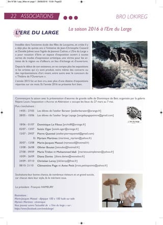 22 ASSOCIATIONS BRO LOKIREG
L’ERE DU LARGE
La saison 2016 à l’Ere du Large
installée dans l’ancienne école des filles de Locquirec, et créée il y
a déjà plus de quinze ans à l’initiative de Jean-Christophe Cassard
et Danièle Jolivet sous l’égide de Jeannot Cadran,« L’ere du Large »
a pour vocation d’être un espace d’exposition ouvert à toutes
sortes de modes d’expression artistique, une vitrine pour les ar-
tistes de la région ou d’ailleurs, un lieu d’échange et d’ouverture.
Depuis le début de son existence,on ne compte plus les expositions
ni les artistes qui s’y sont produit, voire même des concerts ou
des représentations d’art vivant, entre autre avec le concours du
« théâtre de l’ouverture ».
L’année 2015 fut un bon cru, avec plus d’une dizaine d’expositions
réparties sur six mois. et l’année 2016 se présente fort bien.
Commençant la saison avec la présentation d’œuvres de grande taille de Dominique de Beir, organisée par la galerie
réjane Louin, l’exposition « accroc et altération » occupe les lieux du 27 mars au 7 mai.
Puis s’enchaînent :
14/05 - 27/05 Les élèves de l’atelier Barazer [atelierbarazer@orange.fr]
28/05 - 10/06 Les élèves de l’atelier Serge Lepage [sergelepagepeintre@gmail.com]
18/06 - 01/07 dominique Le filous [archidlf@orange.fr]
02/07 - 13/07 Soizic oger [soisik.oger@orange.fr]
15/07 - 29/07 Pierre quentel (atelier.pierrequentel@gmail.com)
et Myriam Martinez (martinez_myriam@yahoo.fr)
30/07 - 12/08 Marie-Jacques Massol (mjmassol@hotmail.fr)
13/08 - 26/08 olivier boutet [tetoubo@hotmail.fr]
27/08 - 09/09 Marie Tridon et Mohammed idali [marietousimplemen@yahoo.fr]
10/09 - 26/09 diana davies [diana.davies@wanadoo.fr]
24/09 - 07/10 christian Leroy [cld.leroy@free.fr]
08/10- 21/10 clémentine Page et anne Petit [trois.petitspoints@yahoo.fr]
Souhaitons-leur bonne chance,de nombreux visiteurs et un grand succès,
car chacun dans leur style, ils le méritent tous.
Le président : François HaMeUrY
Illustrations :
Marie-Jacques Massol - diptyque 100 x 100 huile sur toile
Myriam Martinez : céramique
Vous pouvez suivre l’actualité de « l’ére du large » sur :
https://www.facebook.com/eredularge/
Bro N°38-1.qxp_Mise en page 1 28/06/2016 15:09 Page22
 