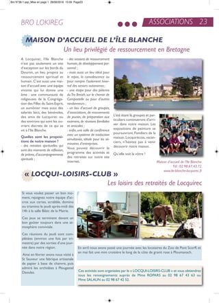 ASSOCIATIONS 23BRO LOKIREG
Si vous voulez passer un bon mo-
ment, rejoignez notre équipe d'ac-
cros aux cartes, scrabble, domino
ou triamino le jeudi après-midi dès
14h à la salle Bilzic de la Mairie.
Ces jeux se terminent devant un
bon goûter toujours dans une at-
mosphère conviviale.
Ces réunions du jeudi sont com-
plétées (environ une fois par tri-
mestre) par des sorties d'une jour-
née dans notre région.
ainsi en février avons nous visité à
St Sauveur une fabrique artisanale
de papier à base de chanvre, puis
admiré les orchidées à Plougastel
Daoulas.
en avril nous avons passé une journée avec les locataires du Zoo de Pont Scorff, et
en mai fait une mini croisière le long de la côte de granit rose à Ploumanach.
Ces activités sont organisées par le « LoCQUi-LoiSirS-CLUB » et vous obtiendrez
tous les renseignements auprès de Mme roParS au 02 98 67 43 63 ou
Mme SaLaUn au 02 98 67 42 52.
« LOCQUI-LOISIRS-CLUB »
Les loisirs des retraités de Locquirec
MAISON D’ACCUEIL DE L’ÎLE BLANCHE
Un lieu privilégié de ressourcement en Bretagne
a Locquirec, l’ile Blanche
n’est pas seulement un site
d’exception sur les bords du
Douron, un lieu propice au
ressourcement spirituel et
humain. C’est aussi une mai-
son d’accueil avec une équipe
vivante qui lui donne une
âme : une communauté de
religieuses de la Congréga-
tion des Filles du Saint-esprit,
un aumônier mais aussi des
salariés laïcs, des bénévoles,
des amis de Locquirec ou
des environs qui sont les ou-
vriers discrets de ce qui se
vit à l’ile Blanche.
quelles sont les proposi-
tions de notre maison ?
- des retraites spirituelles qui
sont des moments de réflexion,
de prières,d’accompagnements
spirituels ;
- des sessions de ressourcement
humain,de développement per-
sonnel ;
- mais aussi un lieu idéal pour
le repos, la convalescence ou
pour rompre l’isolement hiver-
nal des seniors autonomes;
- une étape pour des pèlerins
duTro Breizh, sur le chemin de
Compostelle ou pour d’autres
randonneurs ;
- un lieu d'accueil de groupes,
d’associations, de mouvements
de jeunes, de préparation aux
examens,de réunions familiales
et amicales ;
- enfin, une salle de conférence
avec un système de traduction
simultanée, idéale pour les sé-
minaires d’entreprises.
Vous pouvez découvrir le
programme des activités et
des retraites sur notre site
internet.
L’été étant là,groupes et par-
ticuliers continueront d’arri-
ver dans notre maison. Les
expositions de peinture se
poursuivront. Familiers de la
maison, Locquirécois, vacan-
ciers, n’hésitez pas à venir
découvrir notre maison.
Qu’elle soit la vôtre !
Maison d’accueil de l’Ile Blanche.
Tél : 02.98.67.43.72.
www.ile-blanche-locquirec.fr
Bro N°38-1.qxp_Mise en page 1 28/06/2016 15:09 Page23
 