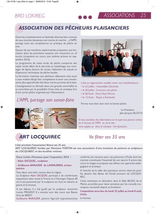 ASSOCIATIONS 25BRO LOKIREG
ASSOCIATION DES PÊCHEURS PLAISANCIERS
outre les investissements en festivités diverses bien connues
de tous (soirées dansantes,nuit marine,le marché…),l'aPPL
partage aussi ses compétences en pratique de pêche en
mer.
Quatre de ses membres expérimentés proposent une for-
mation dont les premières sessions ont rencontré un vif
succès (cinquième en cours, une sixième prévue en sep-
tembre 2016).
Le programme de cette école de pêche comporte des
sujets variés allant de la sécurité, au matelotage, aux mon-
tages de lignes, lecture de cartes, réalisation de nœuds et
d'épissures, techniques de pêche locales.
La formation s'adresse aux pêcheurs débutants mais aussi
à ceux voulant élargir leur compétence et avoir une connais-
sance plus approfondie des lieux marins proches de la baie.
L'enseignement se déroule dans une grande convivialité et
se concrétise par la possibilité d'une mise en pratique lors
d'une sortie pêche organisée par l'association.
L'été se rapprochant veuillez noter nos manifestations :
• le 22 Juillet : assemblée Générale
• le 30 Juillet : Concours de pêche
• le 06 août : 7éme nuit Marine
• le 12 août : repas à Kerboulic
Portez vous bien, bon vent et bonne pêche.
Le Président
Jean Jacques BLoC'H
L’APPL partage son savoir-faire
Si vous souhaitez des informations sur le sujet vous pouvez contac-
ter le bureau de l'APPL ou via le site :
www. apploc.eu dans la rubrique : Vos Questions.
Va fêter ses 35 ansART LOCQUIREC
L'été prochain l'association fêtera ses 35 ans.
arT LocquirEc fondée par Monsieur forTiN est une association d'une trentaine de peintres et sculpteurs
de LocquirEc et des localités voisines.
deux invités d'honneur pour l'exposition 2016 :
- alain GicquEL, sculpteur
- Guillaume baraZEr de LaNNuriEN, artiste
peintre
tous deux sont bien connus dans la région.
Le Sculpteur alain GiCQUeL participe à de nombreuses
expositions dans toute la France et à l'étranger. Depuis 40
ans il est passionné par la sculpture sur bois, le calcaire, le
granit et le bronze.
a ses débuts, il a été guidé par le sculpteur renommé
Lucien PriGent. il a ensuite suivi des cours aux Beaux
arts de BreSt.
Guillaume BaraZer, peintre figuratif expressionniste
confirmé, est reconnu pour ses peintures à l'huile dont les
marines constituent l'essentiel de son œuvre. il anime des
cours et stages et propose aux élèves une approche péda-
gogique et pratique.
a l'entrée de la salle, des panneaux seront réservés pour
les dessins des élèves de l'école primaire de LoCQUi-
reC.
Cette animation se déroulera dans la Salle BiLZiG de la
Mairie, accordée pour deux semaines par les conseils mu-
nicipaux successifs depuis sa fondation.
L'exposition aura lieu du lundi 25 juillet au lundi 8 août
inclus.
Le bureau
Bro N°38-1.qxp_Mise en page 1 28/06/2016 15:09 Page25
 