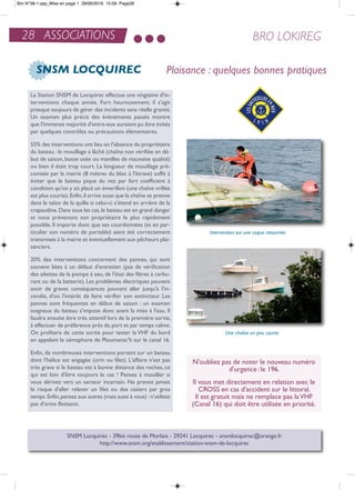 28 ASSOCIATIONS BRO LOKIREG
SNSM LOCQUIREC
La Station SnSM de Locquirec effectue une vingtaine d'in-
terventions chaque année. Fort heureusement, il s'agit
presque toujours de gérer des incidents sans réelle gravité.
Un examen plus précis des évènements passés montre
que l'immense majorité d'entre-eux auraient pu être évités
par quelques contrôles ou précautions élémentaires.
55% des interventions ont lieu en l'absence du propriétaire
du bateau : le mouillage a lâché (chaîne non vérifiée en dé-
but de saison, bosse usée ou manilles de mauvaise qualité)
ou bien il était trop court. La longueur de mouillage pré-
conisée par la mairie (8 mètres du bloc à l'étrave) suffit à
éviter que le bateau pique du nez par fort coefficient à
condition qu'on y ait placé un émerillon (une chaîne vrillée
est plus courte).enfin,il arrive aussi que la chaîne se prenne
dans le talon de la quille si celui-ci s'étend en arrière de la
crapaudine.Dans tous les cas,le bateau est en grand danger
et nous prévenons son propriétaire le plus rapidement
possible. il importe donc que ses coordonnées (et en par-
ticulier son numéro de portable) aient été correctement
transmises à la mairie et éventuellement aux pêcheurs plai-
sanciers.
20% des interventions concernent des pannes, qui sont
souvent liées à un défaut d'entretien (pas de vérification
des ailettes de la pompe à eau, de l'état des filtres à carbu-
rant ou de la batterie). Les problèmes électriques peuvent
avoir de graves conséquences pouvant aller jusqu'à l'in-
cendie, d'où l'intérêt de faire vérifier son extincteur. Les
pannes sont fréquentes en début de saison : un examen
soigneux du bateau s'impose donc avant la mise à l'eau. il
faudra ensuite être très attentif lors de la première sortie,
à effectuer de préférence près du port et par temps calme.
on profitera de cette sortie pour tester la VHF du bord
en appelant le sémaphore de Ploumanac'h sur le canal 16.
enfin, de nombreuses interventions portent sur un bateau
dont l'hélice est engagée (orin ou filet). L'affaire n'est pas
très grave si le bateau est à bonne distance des roches, ce
qui est loin d'être toujours le cas ! Pensez à mouiller si
vous dérivez vers un secteur incertain. ne prenez jamais
le risque d'aller relever un filet ou des casiers par gros
temps.enfin,pensez aux autres (mais aussi à vous) :n'utilisez
pas d'orins flottants.
Une chaîne un peu courte
Intervention sur une coque retournée
SnSM Locquirec - 39bis route de Morlaix - 29241 Locquirec - snsmlocquirec@orange.fr
http://www.snsm.org/etablissement/station-snsm-de-locquirec
n'oubliez pas de noter le nouveau numéro
d'urgence: le 196.
il vous met directement en relation avec le
CroSS en cas d'accident sur le littoral.
il est gratuit mais ne remplace pas laVHF
(Canal 16) qui doit être utilisée en priorité.
Plaisance : quelques bonnes pratiques
Bro N°38-1.qxp_Mise en page 1 28/06/2016 15:09 Page28
 