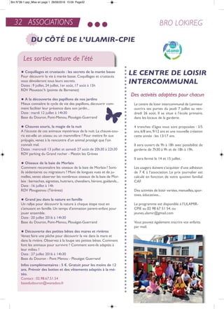32 ASSOCIATIONS BRO LOKIREG
DU CÔTÉ DE L’ULAMIR-CPIE
Les sorties nature de l’été
y coquillages et crustacés : les secrets de la marée basse
Pour découvrir la vie à marée basse. Coquillages et crustacés
vous dévoileront tous leurs secrets.
Dates : 9 juillet, 24 juillet, 1er août, 17 août à 15h
rDV Plouezoc’h (pointe de Barnenez)
y a la découverte des papillons de nos jardins
Mieux connaître le cycle de vie des papillons, découvrir com-
ment faciliter leur présence dans son jardin...
Date : mardi 12 juillet à 14h30
Base du Douron, Pont-Menou, Plouégat-Guerrand
y chauves souris, la magie de la nuit
a l’écoute de ces animaux mystérieux de la nuit. La chauve-sou-
ris est-elle un oiseau ou un mammifère ? Pour mettre fin aux
préjugés, venez à la rencontre d’un animal protégé que l’on
connaît mal.
Dates : mercredi 13 juillet et samedi 27 août de 20h30 à 22h30
rDV parking du Grand rocher - Plestin les Grèves
y oiseaux de la baie de Morlaix
Comment reconnaître les oiseaux de la baie de Morlaix? Sont-
ils sédentaires ou migrateurs ? Muni de longues vues et de ju-
melles, venez observer les nombreux oiseaux de la baie de Mor-
laix : bernaches, aigrettes, huitriers, chevaliers, hérons, goélands...
Date : 16 juillet à 14h
rDV Plougasnou (térénez)
y Grand jeu dans la nature en famille
Un rallye pour découvrir la nature à chaque étape tout en
s'amusant en famille. Un temps d'animation parent-enfant pour
jouer ensemble.
Date : 20 juillet 2016 à 14h30
Base du Douron, Pont-Menou, Plouégat-Guerrand
y découverte des petites bêtes des mares et rivières
Venez faire une pêche pour découvrir la vie dans la mare et
dans la rivière. observez à la loupe ses petites bêtes. Comment
font les animaux pour survivre ? Comment sont-ils adaptés à
leur milieu ?
Date : 27 juillet 2016 à 14h30
Base du Douron - Pont Menou - Plouégat Guerrand
infos complémentaires : 5 €. Gratuit pour les moins de 12
ans. Prévoir des bottes et des vêtements adaptés à la mé-
téo.
Contact : 02.98.67.51.54
basedudouron@wanadoo.fr
LE CENTRE DE LOISIR
INTERCOMMUNAL
Des activités adaptées pour chacun
Le centre de loisir intercommunal de Lanmeur
ouvrira ses portes du jeudi 7 juillet au ven-
dredi 26 août. il se situe à l’école primaire,
dans les locaux de la garderie.
4 tranches d’âges vous sont proposées : 3/5
ans,6/8 ans,9/12 ans et une nouvelle création
cette année : les 13/17 ans.
il sera ouvert de 9h à 18h avec possibilité de
garderie de 7h30 à 9h et de 18h à 19h.
il sera fermé le 14 et 15 juillet.
Les usagers doivent s’acquitter d’une adhésion
de 7 € à l’association. Le prix journalier est
calculé en fonction de votre quotien familial
CaF.
Des activités de loisir variées,manuelles,spor-
tives, éducatives...
Le programme est disponible à l’ULaMir-
CPie au 02 98 67 51 54. ou
jeunes.ulamir@gmail.com
Vous pouvez également inscrire vos enfants
par mail.
Bro N°38-1.qxp_Mise en page 1 28/06/2016 15:09 Page32
 