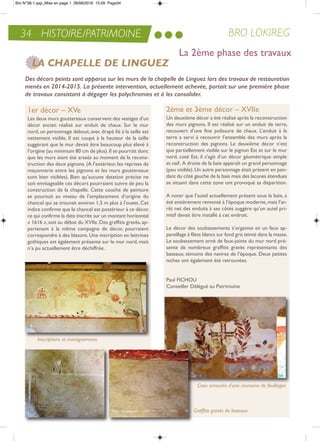 34 HISTOIRE/PATRIMOINE BRO LOKIREG
1er décor – XVe
Les deux murs gouttereaux conservent des vestiges d’un
décor ancien réalisé sur enduit de chaux. Sur le mur
nord, un personnage debout, avec drapé lié à la taille est
nettement visible. il est coupé à la hauteur de la taille
suggérant que le mur devait être beaucoup plus élevé à
l’origine (au minimum 80 cm de plus).il se pourrait donc
que les murs aient été arasés au moment de la recons-
truction des deux pignons. (a l’extérieur, les reprises de
maçonnerie entre les pignons et les murs gouttereaux
sont bien visibles). Bien qu’aucune datation précise ne
soit envisageable ces décors pourraient suivre de peu la
construction de la chapelle. Cette couche de peinture
se poursuit au niveau de l’emplacement d’origine du
chancel qui se trouvait environ 1,5 m plus à l’ouest. Cet
indice confirme que le chancel est postérieur à ce décor,
ce qui confirme la date inscrite sur un montant horizontal
« 1616 »,soit au début du XViie.Des graffitis gravés,ap-
partenant à la même campagne de décor, pourraient
correspondre à des blasons.Une inscription en lettrines
gothiques est également présente sur le mur nord, mais
n’a pu actuellement être déchiffrée.
2ème et 3ème décor – XVIIe
Un deuxième décor a été réalisé après la reconstruction
des murs pignons. il est réalisé sur un enduit de terre,
recouvert d’une fine polissure de chaux. L’enduit à la
terre a servi à recouvrir l’ensemble des murs après la
reconstruction des pignons. Le deuxième décor n’est
que partiellement visible sur le pignon est et sur le mur
nord, coté est, il s’agit d’un décor géométrique simple
et naïf. a droite de la baie apparaît un grand personnage
(peu visible). Un autre personnage était présent en pen-
dant du côté gauche de la baie mais des lacunes étendues
se situant dans cette zone ont provoqué sa disparition.
a noter que l’autel actuellement présent sous la baie, a
été entièrement remonté à l’époque moderne,mais l’ar-
rêt net des enduits à ses côtés suggère qu’un autel pri-
mitif devait être installé à cet endroit.
Le décor des soubassements s’organise en un faux ap-
pareillage à filets blancs sur fond gris teinté dans la masse.
Le soubassement orné de faux-joints du mur nord pré-
sente de nombreux graffitis gravés représentants des
bateaux, témoins des navires de l’époque. Deux petites
niches ont également été retrouvées.
Paul FiCHoU
Conseiller Délégué au Patrimoine
Des décors peints sont apparus sur les murs de la chapelle de Linguez lors des travaux de restauration
menés en 2014-2015. La présente intervention, actuellement achevée, portait sur une première phase
de travaux consistant à dégager les polychromies et à les consolider.
LA CHAPELLE DE LINGUEZ
Croix enrourée d’une couronne de feuillages
Inscriptions et monogrammes
Graffitis gravés de bateaux
La 2ème phase des travaux
Bro N°38-1.qxp_Mise en page 1 28/06/2016 15:09 Page34
 