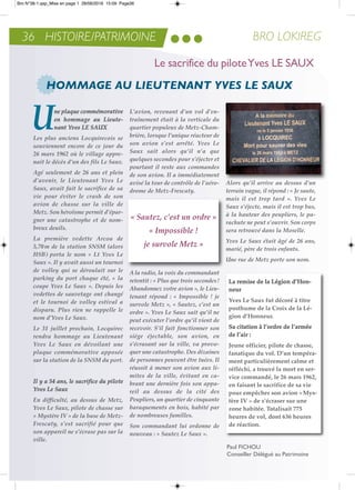 36 HISTOIRE/PATRIMOINE BRO LOKIREG
Une plaque commémorative
en hommage au Lieute-
nant Yves Le SaUx
Les plus anciens Locquirecois se
souviennent encore de ce jour du
26 mars 1962 où le village appre-
nait le décès d’un des fils Le Saux.
agé seulement de 26 ans et plein
d’avenir, le Lieutenant Yves Le
Saux, avait fait le sacrifice de sa
vie pour éviter le crash de son
avion de chasse sur la ville de
Metz. Son héroïsme permit d’épar-
gner une catastrophe et de nom-
breux deuils.
La première vedette arcoa de
5,70m de la station SNSM (alors
HSB) porta le nom « Lt Yves Le
Saux ». Il y avait aussi un tournoi
de volley qui se déroulait sur le
parking du port chaque été, « la
coupe Yves Le Saux ». Depuis les
vedettes de sauvetage ont changé
et le tournoi de volley estival a
disparu. Plus rien ne rappelle le
nom d’Yves Le Saux.
Le 31 juillet prochain, Locquirec
rendra hommage au Lieutenant
Yves Le Saux en dévoilant une
plaque commémorative apposée
sur la station de la SNSM du port.
Il y a 54 ans, le sacrifice du pilote
Yves Le Saux
en difficulté, au dessus de Metz,
Yves Le Saux, pilote de chasse sur
« Mystère IV » de la base de Metz-
Frescaty, s’est sacrifié pour que
son appareil ne s’écrase pas sur la
ville.
L’avion, revenant d’un vol d’en-
traînement était à la verticale du
quartier populeux de Metz-Cham-
brière, lorsque l’unique réacteur de
son avion s’est arrêté. Yves Le
Saux sait alors qu’il n’a que
quelques secondes pour s’éjecter et
pourtant il reste aux commandes
de son avion. Il a immédiatement
avisé la tour de contrôle de l’aéro-
drome de Metz-Frescaty.
ala radio, la voix du commandant
retentit : « Plus que trois secondes!
abandonnez votre avion », le Lieu-
tenant répond : « Impossible ! je
survole Metz », « Sautez, c’est un
ordre ». Yves Le Saux sait qu’il ne
peut exécuter l’ordre qu’il vient de
recevoir. S’il fait fonctionner son
siège éjectable, son avion, en
s’écrasant sur la ville, va provo-
quer une catastrophe. Des dizaines
de personnes peuvent être tuées. Il
réussit à mener son avion aux li-
mites de la ville, évitant en ca-
brant une dernière fois son appa-
reil au dessus de la cité des
Peupliers, un quartier de cinquante
baraquements en bois, habité par
de nombreuses familles.
Son commandant lui ordonne de
nouveau : « Sautez Le Saux ».
alors qu’il arrive au dessus d’un
terrain vague, il répond : « Je saute,
mais il est trop tard ». Yves Le
Saux s’éjecte, mais il est trop bas,
à la hauteur des peupliers, le pa-
rachute ne peut s’ouvrir. Son corps
sera retrouvé dans la Moselle.
Yves Le Saux était âgé de 26 ans,
marié, père de trois enfants.
Une rue de Metz porte son nom.
HOMMAGE AU LIEUTENANT YVES LE SAUX
Le sacrifice du piloteYves LE SAUX
« Sautez, c’est un ordre »
« Impossible !
je survole Metz »
La remise de la Légion d’Hon-
neur
Yves Le Saux fut décoré à titre
posthume de la Croix de la Lé-
gion d’Honneur.
Sa citation à l’ordre de l’armée
de l’air :
Jeune officier, pilote de chasse,
fanatique du vol. D’un tempéra-
ment particulièrement calme et
réfléchi, a trouvé la mort en ser-
vice commandé, le 26 mars 1962,
en faisant le sacrifice de sa vie
pour empêcher son avion «Mys-
tère IV » de s’écraser sur une
zone habitée. Totalisait 775
heures de vol, dont 636 heures
de réaction.
Paul FiCHoU
Conseiller Délégué au Patrimoine
Bro N°38-1.qxp_Mise en page 1 28/06/2016 15:09 Page36
 