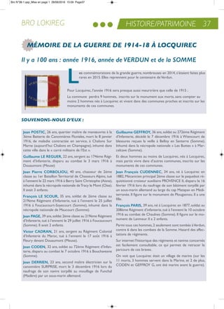 HISTOIRE/PATRIMOINE 37BRO LOKIREG
MÉMOIRE DE LA GUERRE DE 1914-18 À LOCQUIREC
Il y a 100 ans : année 1916, année de VERDUN et de la SOMME
Les commémorations de la grande guerre, nombreuses en 2014, s’étaient faites plus
rares en 2015. elles reprennent pour le centenaire deVerdun.
Pour Locquirec, l’année 1916 sera presque aussi meurtrière que celle de 1915 :
La commune perdra 9 hommes, inscrits sur le monument aux morts, sans compter au
moins 2 hommes nés à Locquirec et vivant dans des communes proches et inscrits sur les
monuments de ces communes.
Jean PoSTic, 26 ans, quartier maître de manœuvres à la
3ème Batterie de Canonnières Fluviales, mort le 8 janvier
1916, de maladie contractée en service, à Chalons Sur
Marne (aujourd’hui Chalons en Champagne), inhumé dans
cette ville dans le « carré militaire de l’est ».
Guillaume LE rEGuEr, 22 ans, sergent au 174ème régi-
ment d’infanterie, disparu au combat le 3 mars 1916 à
Douaumont (Meuse)
Jean Pierre corboLiou, 40 ans, chasseur de 2ème
classe au 1er Bataillon territorial de Chasseurs alpins, tué
à l’ennemi le 22 mars 1916 à Berry Saint Christophe (aisne),
inhumé dans la nécropole nationale detracy le Mont (oise).
il avait 3 enfants.
françois LE Scour, 35 ans, soldat de 2ème classe au
219ème régiment d’infanterie, tué à l’ennemi le 25 juillet
1916 à Foucaucourt-Soyecourt (Somme), inhumé dans la
nécropole nationale de Maucourt (Somme).
Jean PaGE, 39 ans,soldat 2ème classe au 219ème régiment
d’infanterie,tué à l’ennemi le 29 juillet 1916 à Foucaucourt
(Somme). il avait 2 enfants.
Victor cadraN, 21 ans, sergent au régiment Colonial
d’infanterie du Maroc, tué à l’ennemi le 17 août 1916 à
Fleury devant Douaumont (Meuse).
Jean codEN, 32 ans, soldat au 72ème régiment d’infan-
terie, disparu au combat le 7 octobre 1916 à Bouchavesne
(Somme).
Jean dErriEN, 23 ans, second maître électricien sur la
canonnière SUrPriSe, mort le 3 décembre 1916 lors du
naufrage de son navire torpillé au mouillage de Funchal
(Madère) par un sous-marin allemand.
Guillaume GEffroY, 36 ans,soldat au 272ème régiment
d’infanterie, décédé le 7 décembre 1916 à Wiencourt de
blessures reçues la veille à Belloy en Santerre (Somme).
inhumé dans la nécropole nationale « Les Buttes » à Mar-
celcave (Somme).
et deux hommes au moins de Locquirec, nés à Locquirec,
mais partis vivre dans d’autres communes, inscrits sur les
monuments de ces communes.
Jean françois cudENNEc, 34 ans, né à Locquirec en
1882,Mécanicien principal 2ème classe sur le paquebot ré-
quisitionné croiseur auxiliaire ProVenCe ii, disparu le 16
février 1916 lors du naufrage de son bâtiment torpillé par
un sous-marin allemand au large du cap Matapan en Médi-
terranée. il figure sur le monument de Plougasnou. il a une
fille.
françois PariS, 39 ans, né à Locquirec en 1877, soldat au
208ème régiment d’infanterie,tué à l’ennemi le 10 octobre
1916 au combat de Chaulnes (Somme). il figure sur le mo-
nument de Lanmeur. il a 2 enfants.
Parmi tous ces hommes,2 seulement sont tombés àVerdun,
contre 6 dans les combats de la Somme. Hasard des affec-
tations de régiments.
Sur internet l’historique des régiments et navires concernés
est facilement consultable, ce qui permet de retracer le
parcours de ces braves.
on voit que Locquirec était un village de marins (sur les
11 morts, 3 hommes servent dans la Marine, et 2 de plus,
CoDen et GeFFroY G, ont été marins avant la guerre).
SOUVENONS-NOUS D’EUX :
Bro N°38-1.qxp_Mise en page 1 28/06/2016 15:09 Page37
 