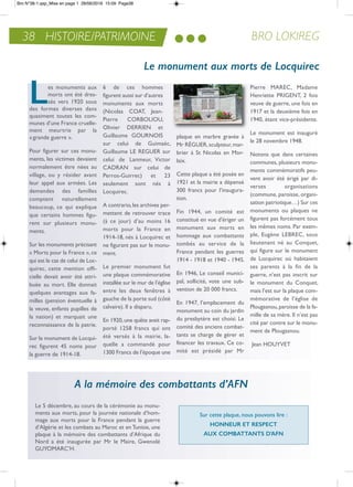 BRO LOKIREG38 HISTOIRE/PATRIMOINE
Les monuments aux
morts ont été dres-
sés vers 1920 sous
des formes diverses dans
quasiment toutes les com-
munes d’une France cruelle-
ment meurtrie par la
«grande guerre ».
Pour figurer sur ces monu-
ments, les victimes devaient
normalement être nées au
village, ou y résider avant
leur appel aux armées. Les
demandes des familles
comptent naturellement
beaucoup, ce qui explique
que certains hommes figu-
rent sur plusieurs monu-
ments.
Sur les monuments précisant
« Morts pour la France », ce
qui est le cas de celui de Loc-
quirec, cette mention offi-
cielle devait avoir été attri-
buée au mort. elle donnait
quelques avantages aux fa-
milles (pension éventuelle à
la veuve, enfants pupilles de
la nation) et marquait une
reconnaissance de la patrie.
Sur le monument de Locqui-
rec figurent 45 noms pour
la guerre de 1914-18.
6 de ces hommes
figurent aussi sur d’autres
monuments aux morts
(nicolas Coat, Jean-
Pierre CorBoLioU,
olivier Derrien et
Guillaume GoUrnoiS
sur celui de Guimaëc,
Guillaume Le reGUer sur
celui de Lanmeur, Victor
CaDran sur celui de
Perros-Guirrec) et 23
seulement sont nés à
Locquirec.
a contrario,les archives per-
mettent de retrouver trace
(à ce jour) d’au moins 16
morts pour la France en
1914-18, nés à Locquirec et
ne figurant pas sur le monu-
ment.
Le premier monument fut
une plaque commémorative
installée sur le mur de l’église
entre les deux fenêtres à
gauche de la porte sud (côté
calvaire). il a disparu.
en 1920,une quête avait rap-
porté 1258 francs qui ont
été versés à la mairie, la-
quelle a commandé pour
1300 Francs de l’époque une
plaque en marbre gravée à
Mr réGUer,sculpteur,mar-
brier à St nicolas en Mor-
laix.
Cette plaque a été posée en
1921 et la mairie a dépensé
300 francs pour l’inaugura-
tion.
Fin 1944, un comité est
constitué en vue d'ériger un
monument aux morts en
hommage aux combattants
tombés au service de la
France pendant les guerres
1914 - 1918 et 1940 - 1945.
en 1946, Le conseil munici-
pal, sollicité, vote une sub-
vention de 20 000 francs.
en 1947, l’emplacement du
monument au coin du jardin
du presbytère est choisi. Le
comité des anciens combat-
tants se charge de gérer et
financer les travaux. Ce co-
mité est présidé par Mr
Pierre MareC, Madame
Henriette PriGent, 2 fois
veuve de guerre, une fois en
1917 et la deuxième fois en
1940, étant vice-présidente.
Le monument est inauguré
le 28 novembre 1948.
notons que dans certaines
communes, plusieurs monu-
ments commémoratifs peu-
vent avoir été érigé par di-
verses organisations
(commune, paroisse, organi-
sation patriotique…) Sur ces
monuments ou plaques ne
figurent pas forcément tous
les mêmes noms. Par exem-
ple, eugène LeBreC, sous
lieutenant né au Conquet,
qui figure sur le monument
de Locquirec où habitaient
ses parents à la fin de la
guerre, n’est pas inscrit sur
le monument du Conquet,
mais l’est sur la plaque com-
mémorative de l’église de
Plougasnou,paroisse de la fa-
mille de sa mère. il n’est pas
cité par contre sur le monu-
ment de Plougasnou.
Jean HoUYVet
Le 5 décembre, au cours de la cérémonie au monu-
ments aux morts, pour la journée nationale d’hom-
mage aux morts pour la France pendant la guerre
d’algérie et les combats au Maroc et en tunisie, une
plaque à la mémoire des combattants d’afrique du
nord a été inaugurée par Mr le Maire, Gwenolé
GUYoMarC’H.
Le monument aux morts de Locquirec
Sur cette plaque, nous pouvons lire :
HoNNEur ET rESPEcT
auX coMbaTTaNTS d’afN
A la mémoire des combattants d’AFN
Bro N°38-1.qxp_Mise en page 1 28/06/2016 15:09 Page38
 