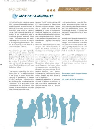 TRIBUNE LIBRE 39BRO LOKIREG
LE MOT DE LA MINORITÉ
Les différents projets menés parfois de
front, conduisent les élus à étudier plu-
sieurs dossiers à la fois et souvent à
mener de nombreuses actions en com-
mun. après deux années de cohabita-
tion, le constat montre une réelle co-
hérence et une concertation dans la
plupart des grandes décisions. Même
s'il y a, à certains moments, des désac-
cords,assez peu sur le fond,le dialogue
et le compromis permettent aux pro-
jets de se réaliser pour le bien de la
collectivité et des habitants.
nous aimerions que notre inquiétude,
pour le futur, c'est à dire à partir de
2016, ne soit pas fondée concernant la
Dotation Globale de Fonctionnement
de l'état aux collectivités locales alors
que le calcul de la dotation forfaitaire
n'est pas favorable aux petites com-
munes. tout laisse à penser qu'il nous
faudra être vigilant.
nous pouvons nous réjouir des orien-
tations prises par Morlaix Communauté
et qui auront un impact direct pour
Locquirec et ses habitants. en matière
de culture la décision « d'écrire un pro-
jet culturel partagé par l'ensemble des
communes » et en terme de priorités
comme l'accès aux services pour tous
sont des facteurs indéniables d'un bien
vivre ensemble sur le territoire.
La saison estivale est commencée mal-
gré l'absence du soleil et des tempéra-
tures pas forcément de saison.Pour au-
tant, le camping du fond de la baie
développe un rythme de croisière qui
s'intensifie hors période de vacances.
Le flux constant de camping – caristes
tout au long de l'année vaut à Locquirec
d'être référencé sur plusieurs sites spé-
cialisés dédiés à la pratique du camping
itinérant.
La volonté des élus de continuer à dé-
velopper cette activité repose sur le
constat des résultats économiques et
touristiques en constante progression.
L'économie locale,que nous soutenons
avec ferveur, passe aussi par l'arrivée
de nouveaux entrepreneurs dans le sec-
teur du tourisme lié à la mer.
nous restons vigilants sur ces vecteurs
de développement touristiques et éco-
nomiques que sont ces nouvelles im-
plantations en tenant compte du né-
cessaire équilibre entre activités
innovantes et implantations écono-
miques durables que sont l'ecole de
voile et le camping.
nous encourageons aussi les différentes
initiatives et créations de micro – acti-
vités économiques qui ne peuvent que
favoriser la bonne santé de Locquirec
et du territoire.
nous soutenons avec conviction éga-
lement le maintien du service public en
faveur de tous et surtout de nos sages,
qui n'ont pas forcément toujours les
moyens de se déplacer.Le maintien des
effectifs de l'école publique restant dans
nos priorités.
il semble,selon quelques habitants,que
certains dossiers comme le PLU ne
sont pas assez transparents ou ne font
pas l'objet d'une communication suffi-
sante au grand public d'autant qu'ils sont
difficiles à comprendre dans cette pé-
riode de transfert de compétence.
enfin,il nous semble que Locquirec avec
ses atouts et sa qualité environnemen-
tale,soit prête à recevoir avec la chaleur
humaine de ses habitants,les vacanciers
de tous horizons pour bien vivre en-
semble.
Bonne saison estivale à tous et bonnes
vacances à chacun.
Juin 2016 – Le mot de la minorité
Bro N°38-1.qxp_Mise en page 1 28/06/2016 15:09 Page39
 