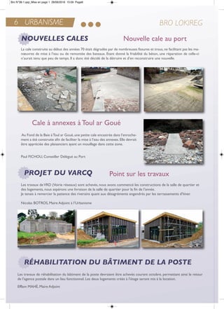 6 URBANISME BRO LOKIREG
NOUVELLES CALES
PROJET DU VARCQ
RÉHABILITATION DU BÂTIMENT DE LA POSTE
Cale à annexes à Toul ar Goué
Nouvelle cale au port
Point sur les travaux
La cale construite au début des années 70 était dégradée par de nombreuses fissures et trous, ne facilitant pas les ma-
nœuvres de mise à l’eau ou de remontée des bateaux. etant donné la friabilité du béton, une réparation de celle-ci
n’aurait tenu que peu de temps. il a donc été décidé de la détruire et d’en reconstruire une nouvelle.
au Fond de la Baie àtoul ar Goué,une petite cale encastrée dans l’enroche-
ment a été construite afin de faciliter la mise à l’eau des annexes. elle devrait
être appréciée des plaisanciers ayant un mouillage dans cette zone.
Paul FiCHoU, Conseiller Délégué au Port
Les travaux deVrD (Voirie réseaux) sont achevés, nous avons commencé les constructions de la salle de quartier et
des logements, nous espérons une livraison de la salle de quartier pour la fin de l’année.
Je tenais à remercier la patience des riverains quant aux désagréments engendrés par les terrassements d’hiver.
nicolas BotroS, Maire adjoint à l’Urbanisme
Les travaux de réhabilitation du bâtiment de la poste devraient être achevés courant octobre, permettant ainsi le retour
de l’agence postale dans un lieu fonctionnel. Les deux logements créés à l’étage seront mis à la location.
efflam MaHé, Maire adjoint
Bro N°38-1.qxp_Mise en page 1 28/06/2016 15:09 Page6
 