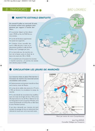 du samedi 9 juillet au mercredi 24 août,
la navette revient avec quelques chan-
gements par rapport à l’année der-
nière :
e Le premier départ se fera désor-
mais à 9h40 au lieu de 9h20 les au-
tres années,
e L’arrêt de Keraloas expérimenté
l’an passé est supprimé,
e Création d’une nouvelle des-
serte « allée des pins » avec un ca-
dencement similaire à celle de Poul
rodou, soit 7 passages par jour,
e Le mercredi, jour de marché, ren-
fort de la liaison entre le fond de la
baie et la mairie de 10h à 13h30,
e Le vendredi soir,à l’occasion du nouveau
« marché nocturne », le service de navette
sera étendu jusqu’à 21h00.
BRO LOKIREG
NAVETTE ESTIVALE GRATUITE
CIRCULATION LES JOURS DE MARCHÉS
Merci par avance de votre Compréhension
Jean-Yves arZUr,
Conseiller Délégué aux transports
Les mesures mises en place l’été dernier à
l’occasion du mardi et du mercredi seront
reconduites cette année :
e Stationnement strictement interdit en face
de la mairie, route de Plestin,
e Le bas de la vieille côte (entre le n°9 et le
n°39) est fermé à la circulation le temps du
marché.
e il a été décidé de reconduire les modifica-
tions de trajet de la ligne de bus n°30. Le bus
30 empruntera la rue de Pen ar Bed et la rue
du Stang dans le sens Locquirec-Morlaix,et la
route de Kerboulic et la rue Pen ar Bed dans
le sens Morlaix-Lannion.
il est donc demandé aux riverains de tenir
compte du passage du bus,en stationnant leur
véhicule le mardi soir et le mercredi matin.
8 TRANSPORTS
Bro N°38-1.qxp_Mise en page 1 28/06/2016 15:09 Page8
 