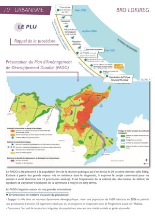 10 URBANISME BRO LOKIREG
Le PADD s’organise autour de cinq grandes orientations :
x Orientations en matière d’accueil de population
- engager la ville dans un nouveau dynamisme démographique : viser une population de 1630 habitants en 2026 et prévoir
une production d’environ 22 logements neufs par an, en moyenne en respectant ainsi le Programme Local de l’Habitat.
- Poursuivre l’accueil de toutes les catégories de populations assurant une mixité sociale et générationnelle
Rappel de la procédure
Présentation du Plan d’Aménagement
de Développement Durable (PADD)
LE PLU
Le PADD a été présenté à la population lors de la réunion publique qui s’est tenue le 20 octobre dernier, salle Bilzig.
Elaboré à partir des grands enjeux mis en évidence dans le diagnostic, il exprime le projet communal pour les
années à venir (horizon des 10 prochaines années). Il est l’expression de la volonté des élus locaux de définir, de
conduire et d’orienter l’évolution de la commune à moyen et long terme.
 