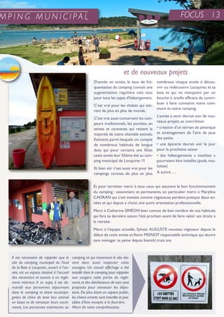 FOCUS 13
D’année en année, le taux de fré-
quentation du camping connaît une
augmentation régulière cela vaut
pour tous les types d’hébergement.
C’est vrai pour les chalets qui atti-
rent de plus en plus de monde,
C’est vrai aussi concernant les cam-
peurs traditionnels, les puristes, en
tentes et caravanes qui restent la
majorité de notre clientèle estivale.
estivants parmi lesquels on compte
de nombreux habitués de longue
date qui pour certains ont fêtés
cette année leur 55ème été au cam-
ping municipal de Locquirec !!!
et bien sûr c’est aussi vrai pour les
campings caristes de plus en plus
nombreux chaque année à décou-
vrir ou redécouvrir Locquirec et sa
baie et qui ne manquent par un
bouche à oreille efficace de contri-
buer à faire connaitre notre com-
mune et notre camping.
L’année à venir devrait voir de nou-
veaux projets se concrétiser.
• création d’un terrain de pétanque
et aménagement de l’aire de jeux
des petits
• une épicerie devrait voir le jour
pour la prochaine saison
• des hébergements « insolites »
pourraient être installés (pods,rou-
lottes)
a suivre…..
et pour terminer merci à tous ceux qui assurent le bon fonctionnement
du camping : saisonniers et permanents, en particulier merci à Maryline
CaDran qui s’est investie comme régisseuse pendant presque deux an-
nées et qui depuis a choisi une autre orientation professionnelle.
Merci à Catherine siMéon bien connue de bon nombre de nos habitués
qui fera sa dernière saison l’été prochain avant de faire valoir ses droits à
la retraite.
Merci à l’équipe actuelle, sylvain auGuste nouveau régisseur depuis le
début de cette année et Kevin Monot responsable technique qui œuvre
sans ménager sa peine depuis bientôt trois ans.
et de nouveaux projets
M P I N G M U N I C I P A L
Il est nécessaire de rappeler que le
site du camping municipal du Fond
de la Baie à Locquirec, ouvert à l'an-
née, est un espace destiné à l'accueil
des vacanciers et soumis à un règle-
ment intérieur. A ce sujet, il est de-
mandé aux personnes séjournant
dans le camping et étant accompa-
gnées de chien de tenir leur animal
en laisse et de ramasser leurs excré-
ments. Les personnes extérieures au
camping et qui traversent le site doi-
vent donc aussi respecter cette
consigne. Un nouvel affichage a été
installé dans le camping pour rappeler
aux usagers cette partie du règle-
ment,et des distributeurs de sacs sont
proposés pour ramasser les déjec-
tions.De plus étant un espace public,
les chiens errants sont interdits et pas-
sibles d'être envoyés à la fourrière.
Merci de votre compréhension.
 